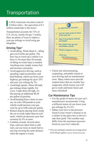 Transportation
n 2010, Americans traveled a total of
3 trillion miles—the equivalent of 6.5
million round-trips to the moon.5
Transportation accounts for 72% of
U.S. oil use, mostly for gas.6 Luckily,
there are plenty of ways to improve
your gas mileage or avoid using gas
altogether.

Driving Tips*

•	 Avoid idling. Think about it—idling
gets you 0 miles per gallon. The
best way to warm up a vehicle is to
drive it. No more than 30 seconds
of idling on winter days is needed.
Anything more simply wastes fuel
and increases emissions.
•	 Avoid aggressive driving, such as
speeding, rapid acceleration, and
hard braking, which can lower your
highway gas mileage by up to 33%
and your city mileage by 5%.
•	 Avoid high speeds. Above 60 mph,
gas mileage drops rapidly. For
every 5 mph above 60 mph, it’s
like paying an additional $0.30
per gallon of gasoline.
•	 Avoid keeping heavy items in your
car; an extra 100 pounds in your
vehicle could increase your gas
costs by up to $.08 cents per gallon.
•	 Reduce drag by placing items inside
the car or trunk rather than on roof
racks, which can decrease your fuel
economy by 5% or more.
•	 Combine errands. Several short
trips, each one taken from a cold
start, can use twice as much fuel as
one trip covering the same distance
when the engine is warm.

•	 Check into telecommuting,
carpooling, and public transit to
save driving and car maintenance
costs. Many urban areas provide
carpool lanes that are usually less
congested, which means you will
get to work and home faster and
more refreshed!

Car Maintenance Tips

•	 Use the grade of motor oil your car’s
manufacturer recommends. Using
a different motor oil can lower your
gas mileage by 1%-2%.
•	 Inflate your tires to the pressure
listed in your owner’s manual or on
a sticker in the glove box or driver’s
side door jamb. This number may
differ from the maximum pressure
listed on your tire’s sidewall.

* All cost estimates assume an average price
of $3.96 per gallon. Source: fueleconomy.gov
37

 