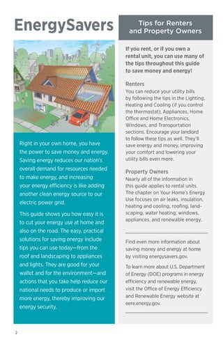 EnergySavers

Tips for Renters
and Property Owners
If you rent, or if you own a
rental unit, you can use many of
the tips throughout this guide
to save money and energy!
Renters

Right in your own home, you have
the power to save money and energy.
Saving energy reduces our nation’s
overall demand for resources needed
to make energy, and increasing
your energy efficiency is like adding
another clean energy source to our
electric power grid.
This guide shows you how easy it is
to cut your energy use at home and
also on the road. The easy, practical
solutions for saving energy include
tips you can use today—from the
roof and landscaping to appliances
and lights. They are good for your
wallet and for the environment—and
actions that you take help reduce our
national needs to produce or import
more energy, thereby improving our
energy security.

2

You can reduce your utility bills
by following the tips in the Lighting,
Heating and Cooling (if you control
the thermostat), Appliances, Home
Office and Home Electronics,
Windows, and Transportation
sections. Encourage your landlord
to follow these tips as well. They’ll
save energy and money, improving
your comfort and lowering your
utility bills even more.

Property Owners
Nearly all of the information in
this guide applies to rental units.
The chapter on Your Home’s Energy
Use focuses on air leaks, insulation,
heating and cooling, roofing, landscaping, water heating, windows,
appliances, and renewable energy.

Find even more information about
saving money and energy at home
by visiting energysavers.gov.
To learn more about U.S. Department
of Energy (DOE) programs in energy
efficiency and renewable energy,
visit the Office of Energy Efficiency
and Renewable Energy website at
eere.energy.gov.

 