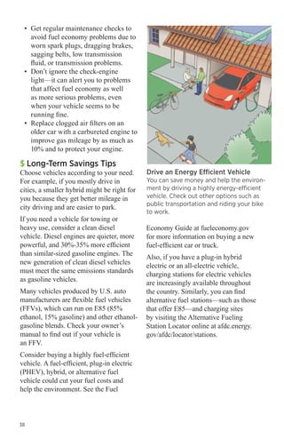 •	 Get regular maintenance checks to
avoid fuel economy problems due to
worn spark plugs, dragging brakes,
sagging belts, low transmission
fluid, or transmission problems.
•	 Don’t ignore the check-engine
light—it can alert you to problems
that affect fuel economy as well
as more serious problems, even
when your vehicle seems to be
running fine.
•	 Replace clogged air filters on an
older car with a carbureted engine to
improve gas mileage by as much as
10% and to protect your engine.

$ Long-Term Savings Tips

Choose vehicles according to your need.
For example, if you mostly drive in
cities, a smaller hybrid might be right for
you because they get better mileage in
city driving and are easier to park.
If you need a vehicle for towing or
heavy use, consider a clean diesel
vehicle. Diesel engines are quieter, more
powerful, and 30%-35% more efficient
than similar-sized gasoline engines. The
new generation of clean diesel vehicles
must meet the same emissions standards
as gasoline vehicles.
Many vehicles produced by U.S. auto
manufacturers are flexible fuel vehicles
(FFVs), which can run on E85 (85%
ethanol, 15% gasoline) and other ethanolgasoline blends. Check your owner’s
manual to find out if your vehicle is
an FFV.
Consider buying a highly fuel-efficient
vehicle. A fuel-efficient, plug-in electric
(PHEV), hybrid, or alternative fuel
vehicle could cut your fuel costs and
help the environment. See the Fuel

38

Drive an Energy Efficient Vehicle

You can save money and help the environment by driving a highly energy-efficient
vehicle. Check out other options such as
public transportation and riding your bike
to work.

Economy Guide at fueleconomy.gov
for more information on buying a new
fuel-efficient car or truck.
Also, if you have a plug-in hybrid
electric or an all-electric vehicle,
charging stations for electric vehicles
are increasingly available throughout
the country. Similarly, you can find
alternative fuel stations—such as those
that offer E85—and charging sites
by visiting the Alternative Fueling
Station Locator online at afdc.energy.
gov/afdc/locator/stations.

 