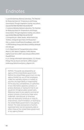 Endnotes
1. Lawrence Berkeley National Laboratory, The Potential
for Reducing Urban Air Temperatures and Energy
Consumption Through Vegetative Cooling, eec.ucdavis.
edu/ACEEE/1994-96/1994/VOL04/155.PDF
2. Lawrence Berkeley National Laboratory, The Potential
for Reducing Urban Air Temperatures and Energy
Consumption Through Vegetative Cooling, eec.ucdavis.
edu/ACEEE/1994-96/1994/VOL04/155.PDF
3. Energystar.gov, Water Heater, Whole Home Gas
Tankless, energystar.gov/index.cfm?fuseaction=
find_a_product.showProductGroup&pgw_code=WH
4. 2010 Buildings Energy Data Book, buildings databook.
eren.doe.gov
5. U.S. Department of Transportation press release
March 2, 2011: Nation’s Highway Traffic Reaches
Highest Level Since 2007, www.dot.gov/affairs/2011/
fhwa0311.html
6. U.S. Energy Information Administration, U.S. Primary
Energy Flow by Source and Sector, 2009, eia.gov/
totalenergy/data/annual/pecss_diagram.cfm

NOTICE: This guide was prepared by an
agency of the United States government.
Neither the United States government nor any
agency thereof, nor any of their employees,
makes any warranty, express or implied, or
assumes any legal liability or responsibility
for the accuracy, completeness, or usefulness
of any information, apparatus, product, or
process disclosed, or represents that its use
would not infringe privately owned rights.
Reference herein to any specific commercial
product, process, or service by trade name,
trademark, manufacturer, or otherwise
does not necessarily constitute or imply its
endorsement, recommendation, or favoring by
the United States government or any agency
thereof. The views and opinions of authors
expressed herein do not necessarily state or
reflect those of the United States government
or any agency thereof.

40

 