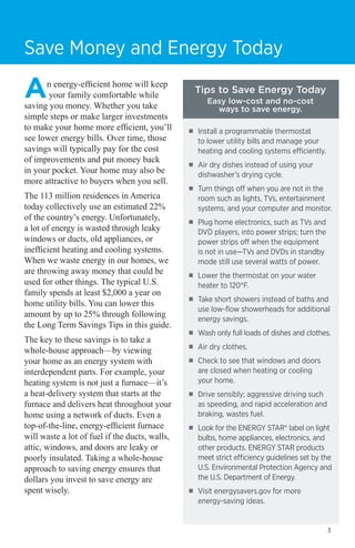 Save Money and Energy Today

A

n energy-efficient home will keep
your family comfortable while
saving you money. Whether you take
simple steps or make larger investments
to make your home more efficient, you’ll
see lower energy bills. Over time, those
savings will typically pay for the cost
of improvements and put money back
in your pocket. Your home may also be
more attractive to buyers when you sell.
The 113 million residences in America
today collectively use an estimated 22%
of the country’s energy. Unfortunately,
a lot of energy is wasted through leaky
windows or ducts, old appliances, or
inefficient heating and cooling systems.
When we waste energy in our homes, we
are throwing away money that could be
used for other things. The typical U.S.
family spends at least $2,000 a year on
home utility bills. You can lower this
amount by up to 25% through following
the Long Term Savings Tips in this guide.
The key to these savings is to take a
whole-house approach—by viewing
your home as an energy system with
interdependent parts. For example, your
heating system is not just a furnace—it’s
a heat-delivery system that starts at the
furnace and delivers heat throughout your
home using a network of ducts. Even a
top-of-the-line, energy-efficient furnace
will waste a lot of fuel if the ducts, walls,
attic, windows, and doors are leaky or
poorly insulated. Taking a whole-house
approach to saving energy ensures that
dollars you invest to save energy are
spent wisely.

Tips to Save Energy Today
Easy low-cost and no-cost
ways to save energy.

■■

Install a programmable thermostat
to lower utility bills and manage your
heating and cooling systems efficiently.

■■

Air dry dishes instead of using your
dishwasher’s drying cycle.

■■

Turn things off when you are not in the
room such as lights, TVs, entertainment
systems, and your computer and monitor.

■■

Plug home electronics, such as TVs and
DVD players, into power strips; turn the
power strips off when the equipment
is not in use—TVs and DVDs in standby
mode still use several watts of power.

■■

Lower the thermostat on your water
heater to 120°F.

■■

Take short showers instead of baths and
use low-flow showerheads for additional
energy savings.

■■

Wash only full loads of dishes and clothes.

■■

Air dry clothes.

■■

Check to see that windows and doors
are closed when heating or cooling
your home.

■■

Drive sensibly; aggressive driving such
as speeding, and rapid acceleration and
braking, wastes fuel.

■■

Look for the ENERGY STAR® label on light
bulbs, home appliances, electronics, and
other products. ENERGY STAR products
meet strict efficiency guidelines set by the
U.S. Environmental Protection Agency and
the U.S. Department of Energy.

■■

Visit energysavers.gov for more
energy-saving ideas.

3

 