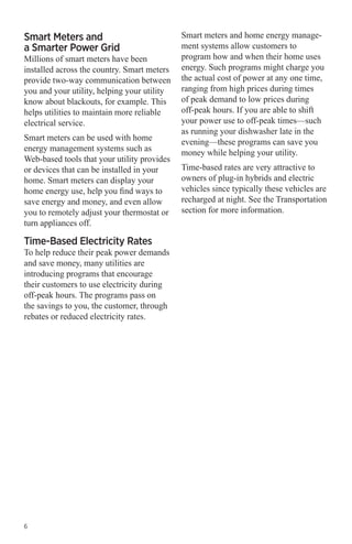 Smart Meters and
a Smarter Power Grid

Millions of smart meters have been
installed across the country. Smart meters
provide two-way communication between
you and your utility, helping your utility
know about blackouts, for example. This
helps utilities to maintain more reliable
electrical service.
Smart meters can be used with home
energy management systems such as
Web-based tools that your utility provides
or devices that can be installed in your
home. Smart meters can display your
home energy use, help you find ways to
save energy and money, and even allow
you to remotely adjust your thermostat or
turn appliances off.

Time-Based Electricity Rates

To help reduce their peak power demands
and save money, many utilities are
introducing programs that encourage
their customers to use electricity during
off-peak hours. The programs pass on
the savings to you, the customer, through
rebates or reduced electricity rates.

6

Smart meters and home energy management systems allow customers to
program how and when their home uses
energy. Such programs might charge you
the actual cost of power at any one time,
ranging from high prices during times
of peak demand to low prices during
off-peak hours. If you are able to shift
your power use to off-peak times—such
as running your dishwasher late in the
evening—these programs can save you
money while helping your utility.
Time-based rates are very attractive to
owners of plug-in hybrids and electric
vehicles since typically these vehicles are
recharged at night. See the Transportation
section for more information.

 