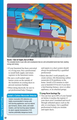 Ducts—Out-of-Sight, Out-of-Mind
                           The unsealed ducts in your attic and crawlspaces lose air, and uninsulated ducts lose heat, wasting
                           energy and money.

                           • If your basement has been converted                 and repairs to a duct system should
                              to a living area, hire a professional              always be performed by a qualified
                              to install both supply and return                  professional.
                              registers in the basement rooms.                 • Ducts that don’t work properly can
                           • Be sure a well-sealed vapor                         create serious, life-threatening carbon
                              barrier exists on the outside of                   monoxide (CO) problems in the
                              the insulation on cooling ducts to                 home. Install a CO monitor to alert
                              prevent moisture buildup.                          you to harmful CO levels if you have
                           • When doing ductwork, be sure to                     a fuel-burning furnace, stove or other
                              get professional help. Changes                     appliance, or an attached garage.

                                                                               $ Long-Term Savings Tip
                            Install a Carbon Monoxide Detector                 • You can lose up to 60% of your heated
Heating and Cooling




                             Carbon monoxide (CO) detectors are
                                                                                 air before it reaches the register if
                             highly recommended in homes with                    your ducts aren’t insulated and travel
                             fuel-burning appliances, such as natural            through unheated spaces such as the
                             gas furnaces, stoves, ovens, and water              attic or crawlspace. Get a qualified
                             heaters, and fuel-burning space heaters.            professional to help you insulate
                             An alarm signals homeowners if CO                   and repair ducts.
                             reaches potentially dangerous levels.


                      12
 