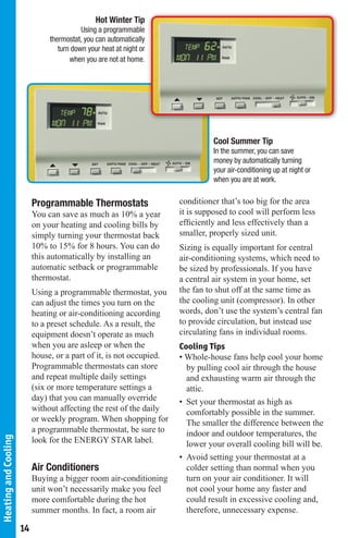 Hot Winter Tip
                                           Using a programmable
                                thermostat, you can automatically
                                   turn down your heat at night or
                                       when you are not at home.




                                                                                Cool Summer Tip
                                                                                In the summer, you can save
                                                                                money by automatically turning
                                                                                your air-conditioning up at night or
                                                                                when you are at work.


                           Programmable Thermostats                   conditioner that’s too big for the area
                           You can save as much as 10% a year         it is supposed to cool will perform less
                           on your heating and cooling bills by       efficiently and less effectively than a
                           simply turning your thermostat back        smaller, properly sized unit.
                           10% to 15% for 8 hours. You can do         Sizing is equally important for central
                           this automatically by installing an        air-conditioning systems, which need to
                           automatic setback or programmable          be sized by professionals. If you have
                           thermostat.                                a central air system in your home, set
                           Using a programmable thermostat, you       the fan to shut off at the same time as
                           can adjust the times you turn on the       the cooling unit (compressor). In other
                           heating or air-conditioning according      words, don’t use the system’s central fan
                           to a preset schedule. As a result, the     to provide circulation, but instead use
                           equipment doesn’t operate as much          circulating fans in individual rooms.
                           when you are asleep or when the            Cooling Tips
                           house, or a part of it, is not occupied.   • Whole-house fans help cool your home
                           Programmable thermostats can store           by pulling cool air through the house
                           and repeat multiple daily settings           and exhausting warm air through the
                           (six or more temperature settings a          attic.
                           day) that you can manually override        • Set your thermostat as high as
                           without affecting the rest of the daily      comfortably possible in the summer.
                           or weekly program. When shopping for         The smaller the difference between the
                           a programmable thermostat, be sure to        indoor and outdoor temperatures, the
Heating and Cooling




                           look for the ENERGY STAR label.              lower your overall cooling bill will be.
                                                                      • Avoid setting your thermostat at a
                           Air Conditioners                             colder setting than normal when you
                           Buying a bigger room air-conditioning        turn on your air conditioner. It will
                           unit won’t necessarily make you feel         not cool your home any faster and
                           more comfortable during the hot              could result in excessive cooling and,
                           summer months. In fact, a room air           therefore, unnecessary expense.

                      14
 