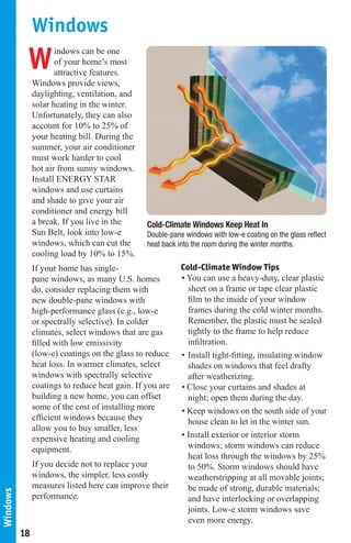 Windows
           W          indows can be one
                      of your home’s most
                      attractive features.
               Windows provide views,
               daylighting, ventilation, and
               solar heating in the winter.
               Unfortunately, they can also
               account for 10% to 25% of
               your heating bill. During the
               summer, your air conditioner
               must work harder to cool
               hot air from sunny windows.
               Install ENERGY STAR
               windows and use curtains
               and shade to give your air
               conditioner and energy bill
               a break. If you live in the      Cold-Climate Windows Keep Heat In                  02477413m
               Sun Belt, look into low-e        Double-pane windows with low-e coating on the glass reflect
               windows, which can cut the       heat back into the room during the winter months.
               cooling load by 10% to 15%.
               If your home has single-                    Cold-Climate Window Tips
               pane windows, as many U.S. homes            • You can use a heavy-duty, clear plastic
               do, consider replacing them with              sheet on a frame or tape clear plastic
               new double-pane windows with                  film to the inside of your window
               high-performance glass (e.g., low-e           frames during the cold winter months.
               or spectrally selective). In colder           Remember, the plastic must be sealed
               climates, select windows that are gas         tightly to the frame to help reduce
               filled with low emissivity                    infiltration.
               (low-e) coatings on the glass to reduce     • Install tight-fitting, insulating window
               heat loss. In warmer climates, select         shades on windows that feel drafty
               windows with spectrally selective             after weatherizing.
               coatings to reduce heat gain. If you are    • Close your curtains and shades at
               building a new home, you can offset           night; open them during the day.
               some of the cost of installing more         • Keep windows on the south side of your
               efficient windows because they                house clean to let in the winter sun.
               allow you to buy smaller, less
               expensive heating and cooling               • Install exterior or interior storm
               equipment.                                    windows; storm windows can reduce
                                                             heat loss through the windows by 25%
               If you decide not to replace your             to 50%. Storm windows should have
               windows, the simpler, less costly             weatherstripping at all movable joints;
               measures listed here can improve their        be made of strong, durable materials;
Windows




               performance.                                  and have interlocking or overlapping
                                                             joints. Low-e storm windows save
                                                             even more energy.
          18
 