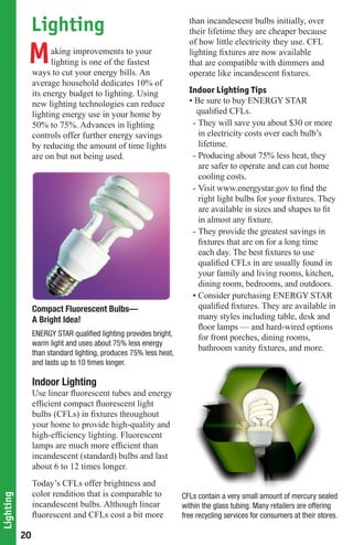 Lighting                                                 than incandescent bulbs initially, over
                                                                     their lifetime they are cheaper because


            M
                                                                     of how little electricity they use. CFL
                      aking improvements to your                     lighting fixtures are now available
                      lighting is one of the fastest                 that are compatible with dimmers and
                ways to cut your energy bills. An                    operate like incandescent fixtures.
                average household dedicates 10% of
                its energy budget to lighting. Using                 Indoor Lighting Tips
                new lighting technologies can reduce                 • Be sure to buy ENERGY STAR
                lighting energy use in your home by                    qualified CFLs.
                50% to 75%. Advances in lighting                      - They will save you about $30 or more
                controls offer further energy savings                   in electricity costs over each bulb’s
                by reducing the amount of time lights                   lifetime.
                are on but not being used.                            - Producing about 75% less heat, they
                                                                        are safer to operate and can cut home
                                                                        cooling costs.
                                                                      - Visit www.energystar.gov to find the
                                                                        right light bulbs for your fixtures. They
                                                                        are available in sizes and shapes to fit
                                                                        in almost any fixture.
                                                                      - They provide the greatest savings in
                                                                        fixtures that are on for a long time
                                                                        each day. The best fixtures to use
                                                                        qualified CFLs in are usually found in
                                                                        your family and living rooms, kitchen,
                                                                        dining room, bedrooms, and outdoors.
                                                                      • Consider purchasing ENERGY STAR
                Compact Fluorescent Bulbs—                              qualified fixtures. They are available in
                A Bright Idea!                                          many styles including table, desk and
                                                                        floor lamps — and hard-wired options
                ENERGY	STAR	qualified	lighting	provides	bright,	        for front porches, dining rooms,
                warm light and uses about 75% less energy
                                                                        bathroom vanity fixtures, and more.
                than standard lighting, produces 75% less heat,
                and lasts up to 10 times longer.

                Indoor Lighting
                Use linear fluorescent tubes and energy
                efficient compact fluorescent light
                bulbs (CFLs) in fixtures throughout
                your home to provide high-quality and
                high-efficiency lighting. Fluorescent
                lamps are much more efficient than
                incandescent (standard) bulbs and last
                about 6 to 12 times longer.
                Today’s CFLs offer brightness and
                color rendition that is comparable to              CFLs contain a very small amount of mercury sealed
Lighting




                incandescent bulbs. Although linear                within the glass tubing. Many retailers are offering
                fluorescent and CFLs cost a bit more               free recycling services for consumers at their stores.

           20
 