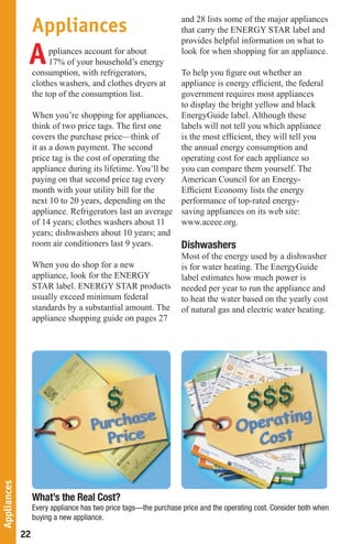 Appliances                                      and 28 lists some of the major appliances
                                                                  that carry the ENERGY STAR label and


              A
                                                                  provides helpful information on what to
                       ppliances account for about                look for when shopping for an appliance.
                       17% of your household’s energy
                  consumption, with refrigerators,                To help you figure out whether an
                  clothes washers, and clothes dryers at          appliance is energy efficient, the federal
                  the top of the consumption list.                government requires most appliances
                                                                  to display the bright yellow and black
                  When you’re shopping for appliances,            EnergyGuide label. Although these
                  think of two price tags. The first one          labels will not tell you which appliance
                  covers the purchase price—think of              is the most efficient, they will tell you
                  it as a down payment. The second                the annual energy consumption and
                  price tag is the cost of operating the          operating cost for each appliance so
                  appliance during its lifetime. You’ll be        you can compare them yourself. The
                  paying on that second price tag every           American Council for an Energy-
                  month with your utility bill for the            Efficient Economy lists the energy
                  next 10 to 20 years, depending on the           performance of top-rated energy-
                  appliance. Refrigerators last an average        saving appliances on its web site:
                  of 14 years; clothes washers about 11           www.aceee.org.
                  years; dishwashers about 10 years; and
                  room air conditioners last 9 years.             Dishwashers
                                                                  Most of the energy used by a dishwasher
                  When you do shop for a new                      is for water heating. The EnergyGuide
                  appliance, look for the ENERGY                  label estimates how much power is
                  STAR label. ENERGY STAR products                needed per year to run the appliance and
                  usually exceed minimum federal                  to heat the water based on the yearly cost
                  standards by a substantial amount. The          of natural gas and electric water heating.
                  appliance shopping guide on pages 27
Appliances




                  What’s the Real Cost?
                  Every appliance has two price tags—the purchase price and the operating cost. Consider both when
                  buying a new appliance.

             22
 