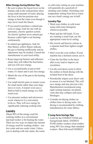Other Energy-Saving Kitchen Tips                or cold water setting on your machine
• Be sure to place the faucet lever on the      will generally do a good job of
  kitchen sink in the cold position when        cleaning your clothes. Switching your
  using small amounts of water; placing         temperature setting from hot to warm
  the lever in the hot position uses            can cut a load’s energy use in half.
  energy to heat the water even though it
  may never reach the faucet.                   Laundry Tips
                                                • Wash your clothes in cold water
• If you need to purchase a natural gas           using cold-water detergents
  oven or range, look for one with an             whenever possible.
  automatic, electric ignition system.
  An electric ignition saves natural gas        • Wash and dry full loads. If you
  because a pilot light is not burning            are washing a small load, use the
  continuously.                                   appropriate water-level setting.
• In natural gas appliances, look for           • Dry towels and heavier cottons in
  blue flames; yellow flames indicate             a separate load from lighter-weight
  the gas is burning inefficiently and an         clothes.
  adjustment may be needed. Consult the         • Don’t over-dry your clothes. If your
  manufacturer or your local utility.             machine has a moisture sensor, use it.
• Keep range-top burners and reflectors         • Clean the lint filter in the dryer
  clean; they will reflect the heat better,       after every load to improve air
  and you will save energy.                       circulation.
• Use a covered kettle or pan to boil           • Use the cool-down cycle to allow
  water; it’s faster and it uses less energy.     the clothes to finish drying with the
• Match the size of the pan to the heating        residual heat in the dryer.
  element.                                      • Periodically inspect your dryer vent
• Use small electric pans or toaster ovens        to ensure it is not blocked. This will
  for small meals rather than your large          save energy and may prevent a fire.
  stove or oven. A toaster oven uses a            Manufacturers recommend using
  third to half as much energy as a full-         rigid venting material, not plastic
  sized oven.                                     vents that may collapse and cause
                                                  blockages.
• Use pressure cookers and microwave
  ovens whenever it is convenient               • Consider air-drying clothes on
  to do so. They will save energy by              clothes lines or drying racks. Air-
  significantly reducing cooking time.            drying is recommended by clothing
                                                  manufacturers for some fabrics.
Laundry
About 90% of the energy used for                $ Long-Term Savings Tips
washing clothes in a conventional               • Look for the ENERGY STAR and
top-load washer is for heating the water.         EnergyGuide labels. ENERGY
There are two ways to reduce the amount           STAR clothes washers clean clothes
of energy used for washing clothes—use            using 50% less energy than standard
less water and use cooler water. Unless
                                                                                                Appliances




                                                  washers. Most full-sized ENERGY
you’re dealing with oily stains, the warm



                                                                                           25
 