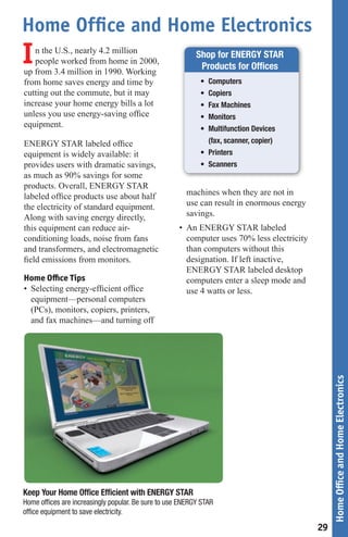 Home Office and Home Electronics
I  n the U.S., nearly 4.2 million
   people worked from home in 2000,
up from 3.4 million in 1990. Working
                                                           Shop for ENERGY STAR
                                                            Products for Offices
from home saves energy and time by                           •	 Computers
cutting out the commute, but it may                          •	 Copiers
increase your home energy bills a lot                        •	 Fax	Machines
unless you use energy-saving office                          •	 Monitors
equipment.                                                   •	 Multifunction	Devices
ENERGY STAR labeled office                                      (fax, scanner, copier)
equipment is widely available: it                            •	 Printers
provides users with dramatic savings,                        •	 Scanners
as much as 90% savings for some
products. Overall, ENERGY STAR
labeled office products use about half                  machines when they are not in
the electricity of standard equipment.                  use can result in enormous energy
Along with saving energy directly,                      savings.
this equipment can reduce air-                       • An ENERGY STAR labeled
conditioning loads, noise from fans                    computer uses 70% less electricity
and transformers, and electromagnetic                  than computers without this
field emissions from monitors.                         designation. If left inactive,
                                                       ENERGY STAR labeled desktop
Home Office Tips                                       computers enter a sleep mode and
• Selecting energy-efficient office                    use 4 watts or less.
  equipment—personal computers
  (PCs), monitors, copiers, printers,
  and fax machines—and turning off

                                                                                                 Home Office and Home Electronics




Keep Your Home Office Efficient with ENERGY STAR
Home	offices	are	increasingly	popular.	Be	sure	to	use	ENERGY	STAR	
office	equipment	to	save	electricity.

                                                                                            29
 