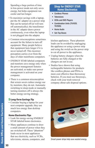 Spending a large portion of time
                                          in low-power mode not only saves
                                                                                       Shop for ENERGY STAR
                                          energy, but helps equipment run                Home Electronics
                                          cooler and last longer.                   •	 Cordless	Phones	
                                                                                    •	 Televisions	
                                        • To maximize savings with a laptop,
                                          put the AC adapter on a power strip       •	 VCRs	and	DVD	Players
                                          that can be turned off (or will turn      •	 Combination	Units	(TV/VCR;		
                                          off automatically); the transformer        	 TV/DVD)	
                                          in the AC adapter draws power             •	 Home	Audio	
                                          continuously, even when the laptop        •	 Set-Top	Boxes	
                                          is not plugged into the adapter.
                                        • Common misconceptions sometimes
                                                                                   kitchen appliances. These phantom
                                          account for the failure to turn off
                                                                                   loads can be avoided by unplugging
                                          equipment. Many people believe
                                                                                   the appliance or using a power strip
                                          that equipment lasts longer if it is
                                                                                   and using the switch on the power strip
                                          never turned off. This incorrect
                                                                                   to cut all power to the appliance.
                                          perception carries over from the
                                          days of older mainframe computers.     • Unplug battery chargers when the
                                                                                   batteries are fully charged or the
                                        • ENERGY STAR labeled computers            chargers are not in use.
                                          and monitors save energy only when
                                                                                 • Studies have shown that using
                                          the power management features
                                                                                   rechargeable batteries for products
                                          are activated, so make sure power
                                                                                   like cordless phones and PDAs is
                                          management is activated on your
                                                                                   more cost effective than throwaway
                                          computer.
                                                                                   batteries. If you must use throaways,
                                        • There is a common misconception          check with your trash removal
                                          that screen savers reduce energy use     company about safe disposal options.
                                          by monitors; they do not. Automatic
                                          switching to sleep mode or manually
                                          turning monitors off is always the
                                          better energy-saving strategy.

                                        $ Long-Term Savings Tip
                                        • Consider buying a laptop for your
Home Office and Home Electronics




                                          next computer upgrade; they use
                                          much less energy than desktop
                                          computers.
                                        Home Electronics Tips
                                        • Look for energy-saving ENERGY
                                          STAR labeled home electronics.
                                        • Many appliances continue to draw
                                          a small amount of power when they
                                          are switched off. These “phantom”
                                          loads occur in most appliances
                                          that use electricity, such as VCRs,
                                          televisions, stereos, computers, and     Smart power strips help save wasted energy.

                                   30
 