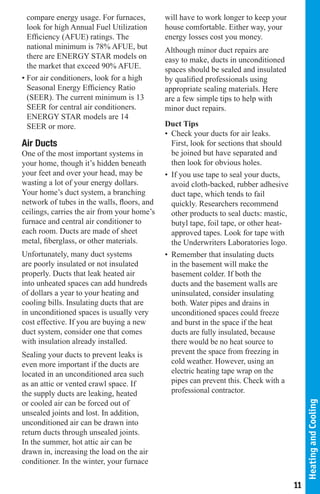 compare energy usage. For furnaces,        will have to work longer to keep your
  look for high Annual Fuel Utilization      house comfortable. Either way, your
  Efficiency (AFUE) ratings. The             energy losses cost you money.
  national minimum is 78% AFUE, but          Although minor duct repairs are
  there are ENERGY STAR models on            easy to make, ducts in unconditioned
  the market that exceed 90% AFUE.           spaces should be sealed and insulated
• For air conditioners, look for a high      by qualified professionals using
  Seasonal Energy Efficiency Ratio           appropriate sealing materials. Here
  (SEER). The current minimum is 13          are a few simple tips to help with
  SEER for central air conditioners.         minor duct repairs.
  ENERGY STAR models are 14
  SEER or more.                              Duct Tips
                                             • Check your ducts for air leaks.
Air Ducts                                      First, look for sections that should
One of the most important systems in           be joined but have separated and
your home, though it’s hidden beneath          then look for obvious holes.
your feet and over your head, may be         • If you use tape to seal your ducts,
wasting a lot of your energy dollars.          avoid cloth-backed, rubber adhesive
Your home’s duct system, a branching           duct tape, which tends to fail
network of tubes in the walls, floors, and     quickly. Researchers recommend
ceilings, carries the air from your home’s     other products to seal ducts: mastic,
furnace and central air conditioner to         butyl tape, foil tape, or other heat-
each room. Ducts are made of sheet             approved tapes. Look for tape with
metal, fiberglass, or other materials.         the Underwriters Laboratories logo.
Unfortunately, many duct systems             • Remember that insulating ducts
are poorly insulated or not insulated          in the basement will make the
properly. Ducts that leak heated air           basement colder. If both the
into unheated spaces can add hundreds          ducts and the basement walls are
of dollars a year to your heating and          uninsulated, consider insulating
cooling bills. Insulating ducts that are       both. Water pipes and drains in
in unconditioned spaces is usually very        unconditioned spaces could freeze
cost effective. If you are buying a new        and burst in the space if the heat
duct system, consider one that comes           ducts are fully insulated, because
with insulation already installed.             there would be no heat source to
Sealing your ducts to prevent leaks is         prevent the space from freezing in
even more important if the ducts are           cold weather. However, using an
located in an unconditioned area such          electric heating tape wrap on the
as an attic or vented crawl space. If          pipes can prevent this. Check with a
the supply ducts are leaking, heated           professional contractor.
or cooled air can be forced out of
                                                                                            Heating and Cooling




unsealed joints and lost. In addition,
unconditioned air can be drawn into
return ducts through unsealed joints.
In the summer, hot attic air can be
drawn in, increasing the load on the air
conditioner. In the winter, your furnace

                                                                                       11
 
