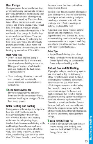Heat Pumps                                   the same house that does not include
Heat pumps are the most efficient form       passive solar design.
of electric heating in moderate climates,    Passive solar design can also help reduce
providing three times more heating than      your cooling costs. Passive solar cooling
the equivalent amount of energy they         techniques include carefully designed
consume in electricity. There are three      overhangs, windows with reflective
types of heat pumps: air-to-air, water       coatings, and reflective coatings on
source, and ground source. They collect      exterior walls and the roof.
heat from the air, water, or ground
outside your home and concentrate it for     A passive solar house requires careful
use inside. Heat pumps do double duty        design and site orientation, which
as a central air conditioner. They can       depend on the local climate. So, if you
also cool your home by collecting the        are considering passive solar design for
heat inside your house and effectively       new construction or a major remodeling,
pumping it outside. A heat pump can          you should consult an architect familiar
trim the amount of electricity you use for   with passive solar techniques.
heating by as much as 30% to 40%.            Solar Tips
Heat Pump Tips                               • Keep all south-facing glass clean.
• Do not set back the heat pump’s            • Make sure that objects do not block
  thermostat manually if it causes the         the sunlight shining on concrete slab
  electric resistance heating to come on.      floors or heat-absorbing walls.
  This type of heating, which is often
  used as a backup to the heat pump,         Natural Gas and Oil Heating
  is more expensive.                         If you plan to buy a new heating system,
                                             ask your local utility or state energy
• Clean or change filters once a month       office for information about the latest
  or as needed, and maintain the             technologies available to consumers.
  system according to manufacturer’s         They can advise you about more
  instructions.                              efficient systems on the market today.
                                             For example, many newer models
$ Long-Term Savings Tip                      incorporate designs for burners and
• If you use electricity to heat your        heat exchangers that result in higher
  home and live in a moderate climate,       efficiencies during operation and reduce
  consider installing an energy- efficient   heat loss when the equipment is off.
  heat pump system.                          Consider a sealed combustion furnace;
Solar Heating and Cooling                    they are both safer and more efficient.
Using passive solar design techniques to     Check the shopping guide in the back
heat and cool your home can be               of this booklet for additional information
both environmentally friendly and            on how to understand heating system
cost effective. Passive solar heating        ratings.
                                                                                             Heating and Cooling




techniques include placing larger,           $ Long-Term Savings Tip
insulated windows on south-facing walls      • Install a new energy-efficient furnace
and locating thermal mass, such as a           to save money over the long term.
concrete slab floor or a heat-absorbing        Look for the ENERGY STAR and
wall, close to the windows. In many            EnergyGuide labels.
cases, your heating costs could be more
than 50% lower than the cost of heating
                                                                                        13
 