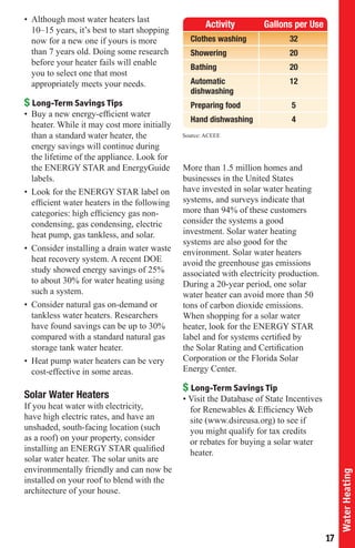 Average Hot Water Use
• Although most water heaters last
                                                    Activity        Gallons per Use
  10–15 years, it’s best to start shopping
  now for a new one if yours is more           Clothes washing             32
  than 7 years old. Doing some research        Showering                   20
  before your heater fails will enable
                                               Bathing                     20
  you to select one that most
  appropriately meets your needs.              Automatic                   12
                                               dishwashing
$ Long-Term Savings Tips                       Preparing food               5
• Buy a new energy-efficient water
                                               Hand dishwashing             4
  heater. While it may cost more initially
  than a standard water heater, the          Source: ACEEE
  energy savings will continue during
  the lifetime of the appliance. Look for
  the ENERGY STAR and EnergyGuide            More than 1.5 million homes and
  labels.                                    businesses in the United States
• Look for the ENERGY STAR label on          have invested in solar water heating
  efficient water heaters in the following   systems, and surveys indicate that
  categories: high efficiency gas non-       more than 94% of these customers
  condensing, gas condensing, electric       consider the systems a good
  heat pump, gas tankless, and solar.        investment. Solar water heating
                                             systems are also good for the
• Consider installing a drain water waste    environment. Solar water heaters
  heat recovery system. A recent DOE         avoid the greenhouse gas emissions
  study showed energy savings of 25%         associated with electricity production.
  to about 30% for water heating using       During a 20-year period, one solar
  such a system.                             water heater can avoid more than 50
• Consider natural gas on-demand or          tons of carbon dioxide emissions.
  tankless water heaters. Researchers        When shopping for a solar water
  have found savings can be up to 30%        heater, look for the ENERGY STAR
  compared with a standard natural gas       label and for systems certified by
  storage tank water heater.                 the Solar Rating and Certification
• Heat pump water heaters can be very        Corporation or the Florida Solar
  cost-effective in some areas.              Energy Center.

                                             $ Long-Term Savings Tip
Solar Water Heaters                          • Visit the Database of State Incentives
If you heat water with electricity,            for Renewables & Efficiency Web
have high electric rates, and have an          site (www.dsireusa.org) to see if
unshaded, south-facing location (such          you might qualify for tax credits
as a roof) on your property, consider          or rebates for buying a solar water
installing an ENERGY STAR qualified            heater.
solar water heater. The solar units are
environmentally friendly and can now be
                                                                                             Water Heating




installed on your roof to blend with the
architecture of your house.




                                                                                        17
 