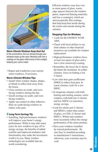Efficient windows may have two
                                                      or more panes of glass, warm-
                                                      edge spacers between the window
                                                      panes, improved framing materials,
                                                      and low-e coating(s), which are
                                                      microscopically thin coatings
                                                      that help keep heat inside during
                                                      the winter and outside during the
                                                      summer.

                                                       Shopping Tips for Windows
                                                       • Look for the ENERGY STAR
                                                          label.
                                                       • Check with local utilities to see
                                                         what rebates or other financial
Warm-Climate Windows Keep Heat Out                       incentives are available for window
In the summertime, the sun shining through your          replacement.
windows heats up the room. Windows with low-e          • High-performance windows have
coatings on the glass reflect some of the sunlight,      at least two panes of glass and a
keeping your rooms cooler.                               low-e (low emissivity) coating.
                                                      • Remember, the lower the U-factor,
• Repair and weatherize your current                     the better the insulation. In colder
  storm windows, if necessary.                           climates, focus on finding a low
                                                         U-factor.
Warm-Climate Window Tips
                                                      • Low solar heat gain coefficients
• Install white window shades, drapes,
                                                         (SHGCs) reduce heat gain. In
  or blinds to reflect heat away from
                                                         warm climates, look for a low
  the house.
                                                         SHGC.
• Close curtains on south- and west-
  facing windows during the day.                      • In temperate climates with both
• Install awnings on south- and west-                    heating and cooling seasons, select
  facing windows.                                        windows with both low U-factors
• Apply sun-control or other reflective                  and low SHGCs to maximize
  films on south-facing windows to                       energy savings.
  reduce solar gain.                                  • Look for whole-unit U-factors
                                                         and SHGCs, rather than center-
$ Long-Term Savings Tip                                  of-glass, or COG, U-factors and
• Installing, high-performance windows                   SHGCs. Whole-unit numbers
  will improve your home’s energy                        more accurately reflect the energy
  performance. While it may take many                    performance of the entire product.
  years for new windows to pay off in                 • Have your windows installed
  energy savings, the benefits of added                  by trained professionals. Be
  comfort and improved aesthetics and                    sure they’re installed according
  functionality may make the investment                  to manufacturer’s instructions;
                                                                                                     Windows




  worth it to you. Many window                           otherwise, your warranty may be
  technologies are available that are                    void.
  worth considering.

                                                                                                19
 
