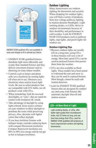 Outdoor Lighting
                                                 Many homeowners use outdoor
                                                 lighting for decoration and security.
                                                 When shopping for outdoor lights,
                                                 you will find a variety of products,
                                                 from low-voltage pathway lighting
                                                 to motion-detector floodlights. Light
                                                 emitting diodes, or LEDs, thrive in
                                                 outdoor environments because of
                                                 their durability and performance in
                                                 cold weather. Look for ENERGY
                                                 STAR LED products such as pathway
                                                 lights, step lights, and porch lights for
                                                 outdoor use.
                                                 Outdoor Lighting Tips
ENERGY	STAR	qualified	CFLs	are	available	in	     • Because outdoor lights are usually
sizes and shapes to fit in almost any fixture.     left on a long time, using CFLs
                                                   in these fixtures will save a lot of
• ENERGY STAR qualified fixtures                   energy. Most bare spiral CFLs can be
  distribute light more efficiently and            used in enclosed fixtures that protect
  evenly than standard fixtures and they           them from the weather.
  deliver convenient features such as            • CFLs are also available as flood
  dimming on some indoor models.                   lights. These models have been tested
• Controls such as timers and photo                to withstand the rain and snow so
  cells save electricity by turning lights         they can be used in exposed fixtures.
  off when not in use. Dimmers save                Most though, cannot be used with
  electricity when used to lower light             motion detectors.
  levels. Be sure to select products that        • Look for ENERGY STAR qualified
  are compatible with CFL bulbs; not all           fixtures that are designed for outdoor
  products work with CFLs.                         use and come with features like
• When remodeling, look for recessed               automatic daylight shut-off and
  downlights, or “cans”, that are rated for        motion sensors.
  contact with insulation (IC rated).
• Take advantage of daylight by using
  light-colored, loose-weave curtains            LED—A New Kind of Light
  on your windows to allow daylight to
                                                  Light emitting diodes, or LEDs, offer
  penetrate the room while preserving
                                                  better	light	quality	than	incandescent	
  privacy. Also, decorate with lighter            bulbs, last 25 times as long, and use
  colors that reflect daylight.                   even less energy than CFLs. Look for
• If you have torchiere fixtures with             ENERGY	STAR	qualified	LED	products	at	
  halogen lamps, consider replacing them          home improvement centers and lighting
  with compact fluorescent torchieres.            showrooms.
  Compact fluorescent torchieres use
  60% to 80% less energy and do not get
  as hot as halogen torchieres.
                                                                                                  Lighting




                                                                                             21
 