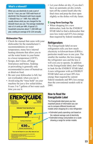 • Let your dishes air dry; if you don’t
  What’s a kilowatt?
                                                      have an automatic air-dry switch,
  When you use electricity to cook a pot of           turn off the control knob after the
  rice for 1 hour, you use 1000 watt-hours of         final rinse and prop the door open
  electricity!	One	thousand	watt-hours	equals	        slightly so the dishes will dry faster.
  1	kilowatt-hour,	or	1	kWh.	Your	utility	bill	
  usually shows what you are charged for the
  kilowatt-hours you use. The average residential
                                                    $ Long-Term Savings Tip
  rate is 9.4 cents per kWh. A typical U.S.         • When shopping for a new
  household consumes about 11,000 kWh per             dishwasher, look for the ENERGY
  year, costing an average of $1,034 annually.        STAR label to find a dishwasher that
                                                      uses less water and 41% less energy
                                                      than required by federal standards.
Dishwasher Tips
• Check the manual that came with your
  dishwasher for the manufacturer’s                 Refrigerators
  recommendations on water                          The EnergyGuide label on new
  temperature; many have internal                   refrigerators tells you how much
  heating elements that allow you to                electricity in kilowatt-hours (kWh) a
  set the water heater in your home                 particular model uses in one year. The
  to a lower temperature (120°F).                   smaller the number, the less energy
• Scrape, don’t rinse, off large                    the refrigerator uses and the less it
  food pieces and bones. Soaking                    will cost you to operate. In addition
  or prewashing is generally only                   to the EnergyGuide label, don’t forget
  recommended in cases of burned-on                 to look for the ENERGY STAR label.
  or dried-on food.                                 A new refrigerator with an ENERGY
• Be sure your dishwasher is full, but              STAR label uses at least 20% less
  not overloaded, when you run it.                  energy than required by current
• Avoid using the “rinse hold” on your              federal standards and 40% less energy
  machine for just a few soiled dishes.             than the conventional models sold in
  It uses 3 to 7 gallons of hot water each          2001.
  time you use it.

                                                    How to Read the
                                                    EnergyGuide Label
                                                    The EnergyGuide label gives you two
                                                    important pieces of information you can
                                                    use to compare different brands and
                                                    models when shopping for a new refrigerator:
                                                    •	Estimated	yearly	operating	cost	based	on	
                                                      the national average cost of electricity.
                                                    •	Estimated	energy	consumption	on	a	scale	
                                                      showing a range for similar models
                                                                                                        Appliances




                                                                                                   23
 