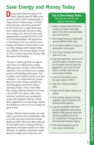 Save Energy and Money Today
D    id you know that the typical U.S.
     family spends about $1,900 a year
on home utility bills? Unfortunately, a
                                               Tips to Save Energy Today
                                                   Easy low-cost and no-cost
large portion of that energy is wasted.              ways to save energy.
And each year, electricity generated
                                             •	 Install	a	programmable	thermostat	
by fossil fuels for a single home puts
                                                to	keep	your	house	comfortably	
more carbon dioxide into the air than
                                                warm	in	the	winter	and	comfortably	
two average cars. And as for the road,
                                                cool	in	the	summer.	
transportation accounts for 67% of all
U.S. oil consumption. The good news          •	 Use	compact	fluorescent	light	bulbs	
is that there is a lot you can do to save       with	the	ENERGY	STAR®	label.
energy and money at home and in your         •	 Air	dry	dishes	instead	of	using	your	
car. Start making small changes today           dishwasher’s	drying	cycle.
(see sidebar). To cut your energy use up
                                             •	 Turn	off	your	computer	and	monitor	
to 25%, see the Long-Term Savings Tips
                                                when	not	in	use.
throughout this booklet.
                                             •	 Plug	home	electronics,	such	as	TVs	
The key to achieving these savings in           and	DVD	players,	into	power	strips;	
your home is a whole-house energy               turn	the	power	strips	off	when	the	
efficiency plan. To take a whole-house          equipment	is	not	in	use	(TVs	and	
approach, view your home as an energy           DVDs	in	standby	mode	still	use	
system with interdependent parts. For           several	watts	of	power).
example, your heating system is not just     •	 Lower	the	thermostat	on	your		
a furnace—it’s a heat-delivery system           hot	water	heater	to	120°F.
that starts at the furnace and delivers
heat throughout your home using a            •	 Take	short	showers	instead	of	
network of ducts. Even a top-of-the-            baths.
line, energy-efficient furnace will waste    •	 Wash	only	full	loads	of	dishes	and	
a lot of fuel if the ducts, walls, attic,       clothes.
windows, and doors are not properly
                                             •	 Drive	sensibly.	Aggressive	driving	
sealed and insulated. Taking a whole-
                                                (speeding,	rapid	acceleration	and	
house approach to saving energy ensures
                                                braking)	wastes	gasoline.
that dollars you invest to save energy are
spent wisely.                                •	 Look	for	the	ENERGY	STAR	label	
                                                                                            Save Energy and Money Today




                                                on	home	appliances	and	products.	
Energy-efficient improvements not only          ENERGY	STAR	products	meet	strict	
make your home more comfortable, they           efficiency	guidelines	set	by	the	
can yield long-term financial rewards.          U.S.	Department	of	Energy	and	the	
Reduced utility bills more than make up         Environmental	Protection	Agency.	
for the higher price of energy-efficient     •	 Visit	www.energysavers.gov	for	
appliances and improvements over their          more	energy-saving	ideas.
lifetimes. In addition, your home could
bring in a higher price when you sell.


                                                                                        1
 
