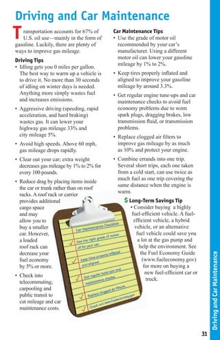 Driving and Car Maintenance
T  ransportation accounts for 67% of
   U.S. oil use—mainly in the form of
gasoline. Luckily, there are plenty of
                                          Car Maintenance Tips
                                          • Use the grade of motor oil
                                            recommended by your car’s
ways to improve gas mileage.                manufacturer. Using a different
                                            motor oil can lower your gasoline
Driving Tips
                                            mileage by 1% to 2%.
• Idling gets you 0 miles per gallon.
  The best way to warm up a vehicle is    • Keep tires properly inflated and
  to drive it. No more than 30 seconds      aligned to improve your gasoline
  of idling on winter days is needed.       mileage by around 3.3%.
  Anything more simply wastes fuel        • Get regular engine tune-ups and car
  and increases emissions.                  maintenance checks to avoid fuel
• Aggressive driving (speeding, rapid       economy problems due to worn
  acceleration, and hard braking)           spark plugs, dragging brakes, low
  wastes gas. It can lower your             transmission fluid, or transmission
  highway gas mileage 33% and               problems.
  city mileage 5%.                        • Replace clogged air filters to
• Avoid high speeds. Above 60 mph,          improve gas mileage by as much
  gas mileage drops rapidly.                as 10% and protect your engine.
• Clear out your car; extra weight        • Combine errands into one trip.
  decreases gas mileage by 1% to 2% for     Several short trips, each one taken
  every 100 pounds.                         from a cold start, can use twice as
                                            much fuel as one trip covering the
• Reduce drag by placing items inside
                                            same distance when the engine is
  the car or trunk rather than on roof
                                            warm.
  racks. A roof rack or carrier
  provides additional                          $ Long-Term Savings Tip
  cargo space                                    • Consider buying a highly
  and may                                         fuel-efficient vehicle. A fuel-
  allow you to                                     efficient vehicle, a hybrid
  buy a smaller                                    vehicle, or an alternative
  car. However,                                     fuel vehicle could save you
  a loaded                                           a lot at the gas pump and
  roof rack can                                       help the environment. See
  decrease your                                        the Fuel Economy Guide
                                                                                           Driving and Car Maintenance




  fuel economy                                          (www.fueleconomy.gov)
  by 5% or more.                                         for more on buying a
                                                          new fuel-efficient car or
• Check into
                                                          truck.
  telecommuting,
  carpooling and
  public transit to
  cut mileage and car
  maintenance costs.



                                                                                      31
 