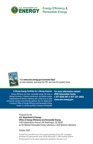 Visit www.eere.energy.gov/consumer/tips/
                to order booklets, download the PDF, and view the booklet online.



        A Strong Energy Portfolio for a Strong America               For more information contact:
      Energy efficiency and clean, renewable energy will mean a EERE Information Center
   stronger economy, a cleaner environment, and greater energy 1-877-EERE-INF (1-877-337-3463)
   independence for America. Working with a wide array of state, www.eere.energy.gov
community, industry, and university partners, the U.S. Department
   of Energy’s Office of Energy Efficiency and Renewable Energy
             invests in a diverse portfolio of energy technologies.



               Produced for the
               U.S. Department of Energy,
               Office of Energy Efficiency and Renewable Energy
               1000 Independence Avenue, SW, Washington, DC 20585
               by the National Renewable Energy Laboratory, a DOE National Laboratory

               October 2008
               Printed with renewable-source ink on paper containing at least 50% wastepaper,
               including 10% postconsumer waste. Inside illustrations © 1998 Greening America
               Printing paid for by the partner organization identified on the back cover.
 