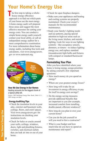 Your Home’s Energy Use
                             T    he first step to taking a whole-
                                  house energy efficiency
                               approach is to find out which parts
                                                                                       • Check for open fireplace dampers.
                                                                                       • Make sure your appliances and heating
                                                                                         and cooling systems are properly
                               of your house use the most energy.                        maintained. Check your owner’s
                               A home energy audit will pinpoint                         manuals for the recommended
                               those areas and suggest the most                          maintenance.
                               effective measures for cutting your
                                                                                       • Study your family’s lighting needs
                               energy costs. You can conduct a
                                                                                         and use patterns, paying special
                               simple home energy audit yourself,
                                                                                         attention to high-use areas such as
                               contact your local utility, or call an
                                                                                         the living room, kitchen, and outside
                               independent energy auditor for a
                                                                                         lighting. Look for ways to use lighting
                               more comprehensive examination.
                                                                                         controls—like occupancy sensors,
                               For more information about home
                                                                                         dimmers, or timers—to reduce lighting
                               energy audits, including free tools and
                                                                                         energy use, and replace standard
                               calculators, visit www.energysavers.
                                                                                         (incandescent) light bulbs and fixtures
                               gov or www.natresnet.org.
                                                                                         with compact or standard fluorescent
                                                                                         lamps.
                                                Other                                  Formulating Your Plan
                                   Refrigeration 8%                                    After you have identified where your
                                                             Space
                                        8%
                              Appliances                    Heating                    home is losing energy, assign priorities
                                                              31%
                                  9%                                                   by asking yourself a few important
                             Computers &
                              Electronics                      Space
                                                                                       questions:
                                  9%                          Cooling                  • How much money do you spend on
                                      Lighting        Water
                                         11%        Heating     12%                      energy?
                                                      12%
                                                                                       • Where are your greatest energy losses?

                              How We Use Energy in Our Homes                           • How long will it take for an
                              Heating accounts for the biggest chunk of                  investment in energy efficiency to pay
                              a typical utility bill.                                    for itself in energy cost savings?
                              Source: 2007 Buildings Energy Data Book, Table 4.2.1.,
                              2005 energy cost data.
                                                                                       • Do the energy-saving measures
                                                                                         provide additional benefits that
                               Energy Auditing Tips                                      are important to you (for example,
                               • Check the insulation levels in your                     increased comfort from installing
                                 attic, exterior and basement walls,                     double-paned, efficient windows)?
                                 ceilings, floors, and crawl spaces.                   • How long do you plan to own your
Your Home’s Energy Use




                                 Visit www.energysavers.gov for                          current home?
                                 instructions on checking your
                                 insulation levels.                                    • Can you do the job yourself or
                                                                                         will you need to hire a contractor?
                               • Check for holes or cracks around
                                 your walls, ceilings, windows,                        • What is your budget and how
                                 doors, light and plumbing fixtures,                     much time do you have to spend on
                                 switches, and electrical outlets                        maintenance and repair?
                                 that can leak air into or out of your
                                 home.
                         2
 