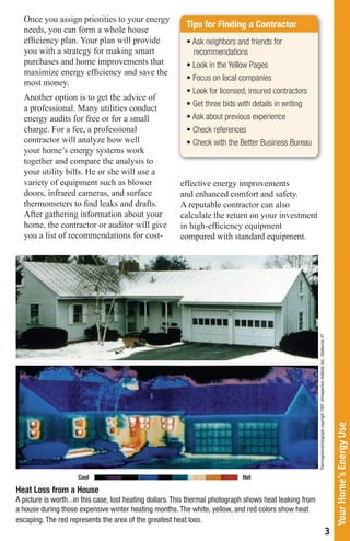 Once you assign priorities to your energy
                                                           Tips for Finding a Contractor
  needs, you can form a whole house
  efficiency plan. Your plan will provide                  •	Ask	neighbors	and	friends	for	
  you with a strategy for making smart                       recommendations
  purchases and home improvements that                     •	Look	in	the	Yellow	Pages
  maximize energy efficiency and save the
                                                           •	Focus	on	local	companies
  most money.
                                                           •	Look	for	licensed,	insured	contractors
  Another option is to get the advice of
  a professional. Many utilities conduct                   •	Get	three	bids	with	details	in	writing
  energy audits for free or for a small                    •	Ask	about	previous	experience
  charge. For a fee, a professional                        •	Check	references
  contractor will analyze how well                         •	Check	with	the	Better	Business	Bureau
  your home’s energy systems work
  together and compare the analysis to
  your utility bills. He or she will use a
  variety of equipment such as blower                    effective energy improvements
  doors, infrared cameras, and surface                   and enhanced comfort and safety.
  thermometers to find leaks and drafts.                 A reputable contractor can also
  After gathering information about your                 calculate the return on your investment
  home, the contractor or auditor will give              in high-efficiency equipment
  you a list of recommendations for cost-                compared with standard equipment.




                                                                                                           Thermogram/photograph copyright 1997, Infraspection Institute, Inc., Shelburne, VT



                                                                                                                                                                                                    Your Home’s Energy Use




                     Cool                                                     Hot

Heat Loss from a House
A picture is worth...in this case, lost heating dollars. This thermal photograph shows heat leaking from
a house during those expensive winter heating months. The white, yellow, and red colors show heat
escaping. The red represents the area of the greatest heat loss.
                                                                                                                                                                                                3
 