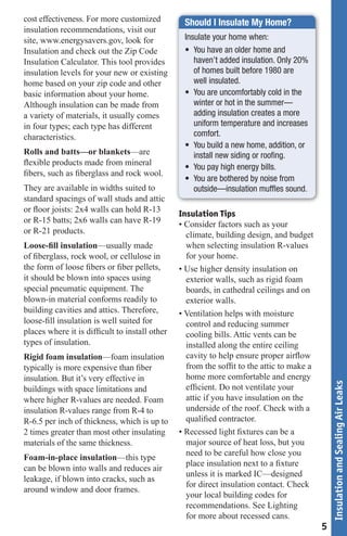 cost effectiveness. For more customized          Should I Insulate My Home?
insulation recommendations, visit our
site, www.energysavers.gov, look for             Insulate your home when:
Insulation and check out the Zip Code            •	 You	have	an	older	home	and	
Insulation Calculator. This tool provides           haven’t added insulation. Only 20%
insulation levels for your new or existing          of homes built before 1980 are
home based on your zip code and other               well insulated.
basic information about your home.               •	 You	are	uncomfortably	cold	in	the	
Although insulation can be made from                winter or hot in the summer—
a variety of materials, it usually comes            adding insulation creates a more
in four types; each type has different              uniform temperature and increases
characteristics.                                    comfort.
                                                 •	 You	build	a	new	home,	addition,	or	
Rolls and batts—or blankets—are                     install new siding or roofing.
flexible products made from mineral
                                                 •	 You	pay	high	energy	bills.
fibers, such as fiberglass and rock wool.
                                                 •	 You	are	bothered	by	noise	from	
They are available in widths suited to              outside—insulation muffles sound.
standard spacings of wall studs and attic
or floor joists: 2x4 walls can hold R-13
                                                Insulation Tips
or R-15 batts; 2x6 walls can have R-19          • Consider factors such as your
or R-21 products.                                 climate, building design, and budget
Loose-fill insulation—usually made                when selecting insulation R-values
of fiberglass, rock wool, or cellulose in         for your home.
the form of loose fibers or fiber pellets,      • Use higher density insulation on
it should be blown into spaces using              exterior walls, such as rigid foam
special pneumatic equipment. The                  boards, in cathedral ceilings and on
blown-in material conforms readily to             exterior walls.
building cavities and attics. Therefore,        • Ventilation helps with moisture
loose-fill insulation is well suited for          control and reducing summer
places where it is difficult to install other     cooling bills. Attic vents can be
types of insulation.                              installed along the entire ceiling
Rigid foam insulation—foam insulation             cavity to help ensure proper airflow
typically is more expensive than fiber            from the soffit to the attic to make a
insulation. But it’s very effective in            home more comfortable and energy
                                                                                               Insulation and Sealing Air Leaks



buildings with space limitations and              efficient. Do not ventilate your
where higher R-values are needed. Foam            attic if you have insulation on the
insulation R-values range from R-4 to             underside of the roof. Check with a
R-6.5 per inch of thickness, which is up to       qualified contractor.
2 times greater than most other insulating      • Recessed light fixtures can be a
materials of the same thickness.                  major source of heat loss, but you
                                                  need to be careful how close you
Foam-in-place insulation—this type
                                                  place insulation next to a fixture
can be blown into walls and reduces air
                                                  unless it is marked IC—designed
leakage, if blown into cracks, such as
                                                  for direct insulation contact. Check
around window and door frames.
                                                  your local building codes for
                                                  recommendations. See Lighting
                                                  for more about recessed cans.
                                                                                           5
 