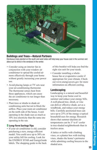 Buildings and Trees—Natural Partners
Deciduous trees planted on the south and west sides will help keep your house cool in the summer and
allow sun to shine in the windows in the winter.

• Consider using an interior fan in                     of this booklet will help you ﬁnd the
  conjunction with your window air                      right size unit for your needs.
  conditioner to spread the cooled air                • Consider installing a whole-
  more effectively through your home                    house fan or evaporative cooler if
  without greatly increasing your power                 appropriate for your climate. Check
  use.                                                  out www.energysavers.gov for more
• Avoid placing lamps or TV sets near                   information on efﬁcient cooling.
  your air-conditioning thermostat.
  The thermostat senses heat from                     Landscaping
  these appliances, which can cause                   Landscaping is a natural and beautiful
  the air conditioner to run longer than              way to keep your home cool in
  necessary.                                          summer and reduce your energy bills.
                                                      A well-placed tree, shrub, or vine
• Plant trees or shrubs to shade air
  conditioning units but not to block the             can deliver effective shade, act as a
  airﬂow. Place your room air conditioner             windbreak, and reduce your energy
  on the north side of the house. A unit              bills. Carefully positioned trees can
  operating in the shade uses as much as              save up to 25% of the energy a typical
  10% less electricity than the same one              household uses for energy. Research
  operating in the sun.                               shows that summer daytime air
                                                      temperatures can be 3° to 6° cooler
                                                                                                            Heating and Cooling




$ Long-Term Savings Tips                              in tree-shaded neighborhoods than in
• If your air conditioner is old, consider            treeless areas.
  purchasing a new, energy-efﬁcient                   A lattice or trellis with climbing
  model. You could save up to 50% on                  vines, or a planter box with trailing
  your utility bill for cooling. Look for             vines, shades the home’s perimeter
  the ENERGY STAR and EnergyGuide                     while admitting cooling breezes to the
  labels. The shopping guide in the back              shaded area.
                                                                                                       15
 