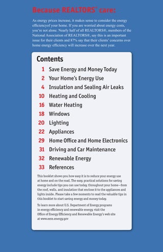 Because REALTORS® care:
As energy prices increase, it makes sense to consider the energy
efﬁciencyof your home. If you are worried about energy costs,
you’re not alone. Nearly half of all REALTORS®, members of the
National Association of REALTORS®, say this is an important
issue for their clients and 87% say that their clients’ concerns over
home energy efﬁciency will increase over the next year.



   Contents
      1 Save Energy and Money Today
     2     Your Home’s Energy Use
     4     Insulation and Sealing Air Leaks
    10     Heating and Cooling
    16     Water Heating
    18     Windows
    20     Lighting
    22     Appliances
    29     Home Office and Home Electronics
    31     Driving and Car Maintenance
    32     Renewable Energy
    33     References
   This booklet shows you how easy it is to reduce your energy use
   at home and on the road. The easy, practical solutions for saving
   energy include tips you can use today, throughout your home—from
   the roof, walls, and insulation that enclose it to the appliances and
   lights inside. Please take a few moments to read the valuable tips in
   this booklet to start saving energy and money today.
   To learn more about U.S. Department of Energy programs
   in energy efficiency and renewable energy, visit the
   Office of Energy Efficiency and Renewable Energy’s web site
   at www.eere.energy.gov
 