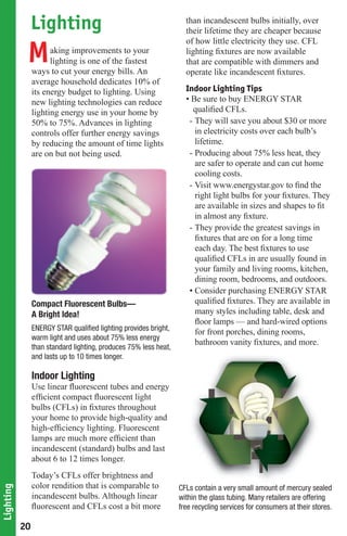 Lighting                                                than incandescent bulbs initially, over
                                                                    their lifetime they are cheaper because
                                                                    of how little electricity they use. CFL

            M         aking improvements to your
                      lighting is one of the fastest
                ways to cut your energy bills. An
                                                                    lighting ﬁxtures are now available
                                                                    that are compatible with dimmers and
                                                                    operate like incandescent ﬁxtures.
                average household dedicates 10% of
                its energy budget to lighting. Using                Indoor Lighting Tips
                new lighting technologies can reduce                • Be sure to buy ENERGY STAR
                lighting energy use in your home by                   qualiﬁed CFLs.
                50% to 75%. Advances in lighting                     - They will save you about $30 or more
                controls offer further energy savings                  in electricity costs over each bulb’s
                by reducing the amount of time lights                  lifetime.
                are on but not being used.                           - Producing about 75% less heat, they
                                                                       are safer to operate and can cut home
                                                                       cooling costs.
                                                                     - Visit www.energystar.gov to ﬁnd the
                                                                       right light bulbs for your ﬁxtures. They
                                                                       are available in sizes and shapes to ﬁt
                                                                       in almost any ﬁxture.
                                                                     - They provide the greatest savings in
                                                                       ﬁxtures that are on for a long time
                                                                       each day. The best ﬁxtures to use
                                                                       qualiﬁed CFLs in are usually found in
                                                                       your family and living rooms, kitchen,
                                                                       dining room, bedrooms, and outdoors.
                                                                     • Consider purchasing ENERGY STAR
                Compact Fluorescent Bulbs—                             qualiﬁed ﬁxtures. They are available in
                A Bright Idea!                                         many styles including table, desk and
                                                                       ﬂoor lamps — and hard-wired options
                ENERGY STAR qualiﬁed lighting provides bright,         for front porches, dining rooms,
                warm light and uses about 75% less energy
                                                                       bathroom vanity ﬁxtures, and more.
                than standard lighting, produces 75% less heat,
                and lasts up to 10 times longer.

                Indoor Lighting
                Use linear ﬂuorescent tubes and energy
                efﬁcient compact ﬂuorescent light
                bulbs (CFLs) in ﬁxtures throughout
                your home to provide high-quality and
                high-efﬁciency lighting. Fluorescent
                lamps are much more efﬁcient than
                incandescent (standard) bulbs and last
                about 6 to 12 times longer.
                Today’s CFLs offer brightness and
                color rendition that is comparable to
Lighting




                                                                  CFLs contain a very small amount of mercury sealed
                                                                                                       f
                incandescent bulbs. Although linear               within the glass tubing. Many retailers are offering
                ﬂuorescent and CFLs cost a bit more               free recycling services for consumers at their stores.

           20
 