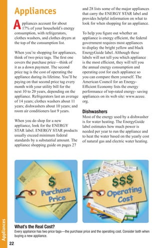 and 28 lists some of the major appliances
                  Appliances                                      that carry the ENERGY STAR label and
                                                                  provides helpful information on what to

              A        ppliances account for about
                       17% of your household’s energy
                  consumption, with refrigerators,
                                                                  look for when shopping for an appliance.

                                                                  To help you ﬁgure out whether an
                  clothes washers, and clothes dryers at          appliance is energy efﬁcient, the federal
                  the top of the consumption list.                government requires most appliances
                                                                  to display the bright yellow and black
                  When you’re shopping for appliances,            EnergyGuide label. Although these
                  think of two price tags. The ﬁrst one           labels will not tell you which appliance
                  covers the purchase price—think of              is the most efﬁcient, they will tell you
                  it as a down payment. The second                the annual energy consumption and
                  price tag is the cost of operating the          operating cost for each appliance so
                  appliance during its lifetime. You’ll be        you can compare them yourself. The
                  paying on that second price tag every           American Council for an Energy-
                  month with your utility bill for the            Efﬁcient Economy lists the energy
                  next 10 to 20 years, depending on the           performance of top-rated energy- saving
                  appliance. Refrigerators last an average        appliances on its web site: www.aceee.
                  of 14 years; clothes washers about 11           org.
                  years; dishwashers about 10 years; and
                  room air conditioners last 9 years.             Dishwashers
                                                                  Most of the energy used by a dishwasher
                  When you do shop for a new                      is for water heating. The EnergyGuide
                  appliance, look for the ENERGY                  label estimates how much power is
                  STAR label. ENERGY STAR products                needed per year to run the appliance and
                  usually exceed minimum federal                  to heat the water based on the yearly cost
                  standards by a substantial amount. The          of natural gas and electric water heating.
                  appliance shopping guide on pages 27
Appliances




                  What’s the Real Cost?
                  Every appliance has two price tags—the purchase price and the operating cost. Consider both when
                  buying a new appliance.

             22
 