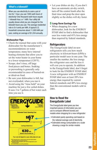 • Let your dishes air dry; if you don’t
  What’s a kilowatt?
                                                      have an automatic air-dry switch,
  When you use electricity to cook a pot of           turn off the control knob after the
  rice for 1 hour, you use 1000 watt-hours of         ﬁnal rinse and prop the door open
  electricity! One thousand watt-hours equals         slightly so the dishes will dry faster.
  1 kilowatt-hour, or 1 kWh. Your utility bill
  usually shows what you are charged for the
  kilowatt-hours you use. The average residential
                                                    $ Long-Term Savings Tip
  rate is 9.4 cents per kWh. A typical U.S.         • When shopping for a new
  household consumes about 11,000 kWh per             dishwasher, look for the ENERGY
  year, costing an average of $1,034 annually.        STAR label to ﬁnd a dishwasher that
                                                      uses less water and 41% less energy
                                                      than required by federal standards.
Dishwasher Tips
• Check the manual that came with your
  dishwasher for the manufacturer’s                 Refrigerators
  recommendations on water                          The EnergyGuide label on new
  temperature; many have internal                   refrigerators tells you how much
  heating elements that allow you to                electricity in kilowatt-hours (kWh) a
  set the water heater in your home                 particular model uses in one year. The
  to a lower temperature (120°F).                   smaller the number, the less energy
• Scrape, don’t rinse, off large                    the refrigerator uses and the less it
  food pieces and bones. Soaking                    will cost you to operate. In addition
  or prewashing is generally only                   to the EnergyGuide label, don’t forget
  recommended in cases of burned-on                 to look for the ENERGY STAR label.
  or dried-on food.                                 A new refrigerator with an ENERGY
• Be sure your dishwasher is full, but              STAR label uses at least 20% less
  not overloaded, when you run it.                  energy than required by current
• Avoid using the “rinse hold” on your              federal standards and 40% less energy
  machine for just a few soiled dishes.             than the conventional models sold in
  It uses 3 to 7 gallons of hot water each          2001.
  time you use it.

                                                    How to Read the
                                                    EnergyGuide Label
                                                    The EnergyGuide label gives you two
                                                    important pieces of information you can
                                                    use to compare different brands and
                                                    models when shopping for a new refrigerator:
                                                    • Estimated yearly operating cost based on
                                                      the national average cost of electricity.
                                                    • Estimated energy consumption on a scale
                                                      showing a range for similar models
                                                                                                        Appliances




                                                                                                   23
 