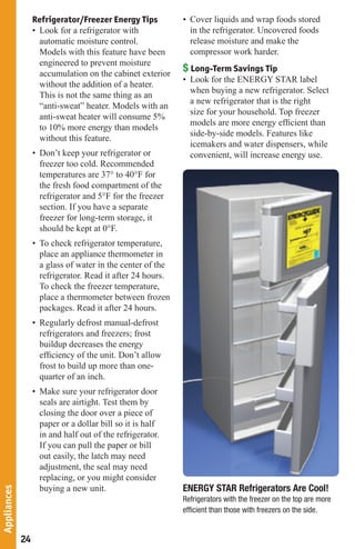 Refrigerator/Freezer Energy Tips          • Cover liquids and wrap foods stored
                  • Look for a refrigerator with              in the refrigerator. Uncovered foods
                    automatic moisture control.               release moisture and make the
                    Models with this feature have been        compressor work harder.
                    engineered to prevent moisture
                    accumulation on the cabinet exterior
                                                            $ Long-Term Savings Tip
                                                            • Look for the ENERGY STAR label
                    without the addition of a heater.
                                                              when buying a new refrigerator. Select
                    This is not the same thing as an
                                                              a new refrigerator that is the right
                    “anti-sweat” heater. Models with an
                                                              size for your household. Top freezer
                    anti-sweat heater will consume 5%
                                                              models are more energy efﬁcient than
                    to 10% more energy than models
                                                              side-by-side models. Features like
                    without this feature.
                                                              icemakers and water dispensers, while
                  • Don’t keep your refrigerator or           convenient, will increase energy use.
                    freezer too cold. Recommended
                    temperatures are 37° to 40°F for
                    the fresh food compartment of the
                    refrigerator and 5°F for the freezer
                    section. If you have a separate
                    freezer for long-term storage, it
                    should be kept at 0°F.
                  • To check refrigerator temperature,
                    place an appliance thermometer in
                    a glass of water in the center of the
                    refrigerator. Read it after 24 hours.
                    To check the freezer temperature,
                    place a thermometer between frozen
                    packages. Read it after 24 hours.
                  • Regularly defrost manual-defrost
                    refrigerators and freezers; frost
                    buildup decreases the energy
                    efﬁciency of the unit. Don’t allow
                    frost to build up more than one-
                    quarter of an inch.
                  • Make sure your refrigerator door
                    seals are airtight. Test them by
                    closing the door over a piece of
                    paper or a dollar bill so it is half
                    in and half out of the refrigerator.
                    If you can pull the paper or bill
                    out easily, the latch may need
                    adjustment, the seal may need
                    replacing, or you might consider
                    buying a new unit.                      ENERGY STAR Refrigerators Are Cool!
Appliances




                                                            Refrigerators with the freezer on the top are more
                                                            efﬁcient than those with freezers on the side.


             24
 