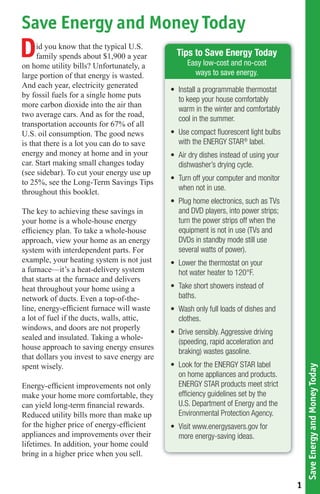 Save Energy and Money Today
D    id you know that the typical U.S.
     family spends about $1,900 a year
on home utility bills? Unfortunately, a
                                               Tips to Save Energy Today
                                                  Easy low-cost and no-cost
large portion of that energy is wasted.             ways to save energy.
And each year, electricity generated
                                             • Install a programmable thermostat
by fossil fuels for a single home puts
                                               to keep your house comfortably
more carbon dioxide into the air than
                                               warm in the winter and comfortably
two average cars. And as for the road,
                                               cool in the summer.
transportation accounts for 67% of all
U.S. oil consumption. The good news          • Use compact ﬂuorescent light bulbs
is that there is a lot you can do to save      with the ENERGY STAR® label.
energy and money at home and in your         • Air dry dishes instead of using your
car. Start making small changes today          dishwasher’s drying cycle.
(see sidebar). To cut your energy use up
                                             • Turn off your computer and monitor
to 25%, see the Long-Term Savings Tips
                                               when not in use.
throughout this booklet.
                                             • Plug home electronics, such as TVs
The key to achieving these savings in          and DVD players, into power strips;
your home is a whole-house energy              turn the power strips off when the
efﬁciency plan. To take a whole-house          equipment is not in use (TVs and
approach, view your home as an energy          DVDs in standby mode still use
system with interdependent parts. For          several watts of power).
example, your heating system is not just     • Lower the thermostat on your
a furnace—it’s a heat-delivery system          hot water heater to 120°F.
that starts at the furnace and delivers
heat throughout your home using a            • Take short showers instead of
network of ducts. Even a top-of-the-           baths.
line, energy-efﬁcient furnace will waste     • Wash only full loads of dishes and
a lot of fuel if the ducts, walls, attic,      clothes.
windows, and doors are not properly
                                             • Drive sensibly. Aggressive driving
sealed and insulated. Taking a whole-
                                               (speeding, rapid acceleration and
house approach to saving energy ensures
                                               braking) wastes gasoline.
that dollars you invest to save energy are
spent wisely.                                • Look for the ENERGY STAR label
                                                                                          Save Energy and Money Today




                                               on home appliances and products.
Energy-efﬁcient improvements not only          ENERGY STAR products meet strict
make your home more comfortable, they          efﬁciency guidelines set by the
can yield long-term ﬁnancial rewards.          U.S. Department of Energy and the
Reduced utility bills more than make up        Environmental Protection Agency.
for the higher price of energy-efﬁcient      • Visit www.energysavers.gov for
appliances and improvements over their         more energy-saving ideas.
lifetimes. In addition, your home could
bring in a higher price when you sell.


                                                                                      1
 
