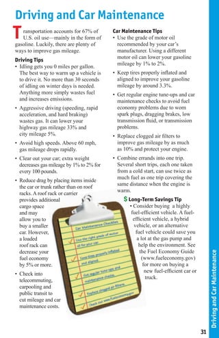 Driving and Car Maintenance
T  ransportation accounts for 67% of
   U.S. oil use—mainly in the form of
gasoline. Luckily, there are plenty of
                                          Car Maintenance Tips
                                          • Use the grade of motor oil
                                            recommended by your car’s
ways to improve gas mileage.                manufacturer. Using a different
                                            motor oil can lower your gasoline
Driving Tips
                                            mileage by 1% to 2%.
• Idling gets you 0 miles per gallon.
  The best way to warm up a vehicle is    • Keep tires properly inﬂated and
  to drive it. No more than 30 seconds      aligned to improve your gasoline
  of idling on winter days is needed.       mileage by around 3.3%.
  Anything more simply wastes fuel        • Get regular engine tune-ups and car
  and increases emissions.                  maintenance checks to avoid fuel
• Aggressive driving (speeding, rapid       economy problems due to worn
  acceleration, and hard braking)           spark plugs, dragging brakes, low
  wastes gas. It can lower your             transmission ﬂuid, or transmission
  highway gas mileage 33% and               problems.
  city mileage 5%.                        • Replace clogged air ﬁlters to
• Avoid high speeds. Above 60 mph,          improve gas mileage by as much
  gas mileage drops rapidly.                as 10% and protect your engine.
• Clear out your car; extra weight        • Combine errands into one trip.
  decreases gas mileage by 1% to 2% for     Several short trips, each one taken
  every 100 pounds.                         from a cold start, can use twice as
                                            much fuel as one trip covering the
• Reduce drag by placing items inside
                                            same distance when the engine is
  the car or trunk rather than on roof
                                            warm.
  racks. A roof rack or carrier
  provides additional                          $ Long-Term Savings Tip
  cargo space                                    • Consider buying a highly
  and may                                         fuel-efﬁcient vehicle. A fuel-
  allow you to                                     efﬁcient vehicle, a hybrid
  buy a smaller                                    vehicle, or an alternative
  car. However,                                     fuel vehicle could save you
  a loaded                                           a lot at the gas pump and
  roof rack can                                       help the environment. See
  decrease your                                       the Fuel Economy Guide
                                                                                         Driving and Car Maintenance




  fuel economy                                         (www.fueleconomy.gov)
  by 5% or more.                                        for more on buying a
                                                         new fuel-efﬁcient car or
• Check into
                                                         truck.
  telecommuting,
  carpooling and
  public transit to
  cut mileage and car
  maintenance costs.



                                                                                    31
 
