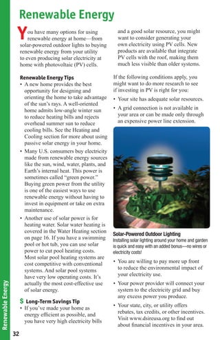 Renewable Energy
                    Y       ou have many options for using
                            renewable energy at home—from
                        solar-powered outdoor lights to buying
                                                                     and a good solar resource, you might
                                                                     want to consider generating your
                                                                     own electricity using PV cells. New
                        renewable energy from your utility           products are available that integrate
                        to even producing solar electricity at       PV cells with the roof, making them
                        home with photovoltaic (PV) cells.           much less visible than older systems.

                        Renewable Energy Tips                      If the following conditions apply, you
                        • A new home provides the best             might want to do more research to see
                          opportunity for designing and            if investing in PV is right for you:
                          orienting the home to take advantage     • Your site has adequate solar resources.
                          of the sun’s rays. A well-oriented
                          home admits low-angle winter sun         • A grid connection is not available in
                          to reduce heating bills and rejects        your area or can be made only through
                          overhead summer sun to reduce              an expensive power line extension.
                          cooling bills. See the Heating and
                          Cooling section for more about using
                          passive solar energy in your home.
                        • Many U.S. consumers buy electricity
                          made from renewable energy sources
                          like the sun, wind, water, plants, and
                          Earth’s internal heat. This power is
                          sometimes called “green power.”
                          Buying green power from the utility
                          is one of the easiest ways to use
                          renewable energy without having to
                          invest in equipment or take on extra
                          maintenance.
                        • Another use of solar power is for
                          heating water. Solar water heating is
                          covered in the Water Heating section
                                                                   Solar-Powered Outdoor Lighting
                          on page 16. If you have a swimming       Installing solar lighting around your home and garden
                          pool or hot tub, you can use solar       is quick and easy with an added bonus—no wires or
                          power to cut pool heating costs.         electricity costs!
                          Most solar pool heating systems are
                          cost competitive with conventional       • You are willing to pay more up front
                          systems. And solar pool systems            to reduce the environmental impact of
                          have very low operating costs. It’s        your electricity use.
                          actually the most cost-effective use     • Your power provider will connect your
Renewable Energy




                          of solar energy.                           system to the electricity grid and buy
                                                                     any excess power you produce.
                        $ Long-Term Savings Tip
                                                                   • Your state, city, or utility offers
                        • If you’ve made your home as
                                                                     rebates, tax credits, or other incentives.
                          energy efﬁcient as possible, and
                                                                     Visit www.dsireusa.org to ﬁnd out
                          you have very high electricity bills
                                                                     about ﬁnancial incentives in your area.
                   32
 