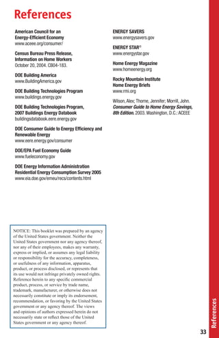 References
American Council for an                              ENERGY SAVERS
Energy-Efﬁcient Economy                              www.energysavers.gov
www.aceee.org/consumer/
                                                     ENERGY STAR®
Census Bureau Press Release,                         www.energystar.gov
Information on Home Workers
October 20, 2004. CB04-183.                          Home Energy Magazine
                                                     www.homeenergy.org
DOE Building America
www.BuildingAmerica.gov                              Rocky Mountain Institute
                                                     Home Energy Briefs
DOE Building Technologies Program                    www.rmi.org
www.buildings.energy.gov
                                                     Wilson, Alex; Thorne, Jennifer; Morrill, John.
DOE Building Technologies Program,                   Consumer Guide to Home Energy Savings,
2007 Buildings Energy Databook                       8th Edition. 2003. Washington, D.C.: ACEEE
buildingsdatabook.eere.energy.gov
DOE Consumer Guide to Energy Efﬁciency and
Renewable Energy
www.eere.energy.gov/consumer
DOE/EPA Fuel Economy Guide
www.fueleconomy.gov
DOE Energy Information Administration
Residential Energy Consumption Survey 2005
www.eia.doe.gov/emeu/recs/contents.html




NOTICE: This booklet was prepared by an agency
of the United States government. Neither the
United States government nor any agency thereof,
nor any of their employees, makes any warranty,
express or implied, or assumes any legal liability
or responsibility for the accuracy, completeness,
or usefulness of any information, apparatus,
product, or process disclosed, or represents that
its use would not infringe privately owned rights.
Reference herein to any speciﬁc commercial
product, process, or service by trade name,
trademark, manufacturer, or otherwise does not
necessarily constitute or imply its endorsement,
                                                                                                           References




recommendation, or favoring by the United States
government or any agency thereof. The views
and opinions of authors expressed herein do not
necessarily state or reﬂect those of the United
States government or any agency thereof.

                                                                                                      33
 