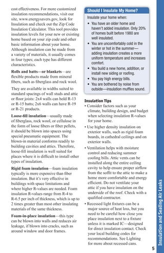 cost effectiveness. For more customized         Should I Insulate My Home?
insulation recommendations, visit our
site, www.energysavers.gov, look for            Insulate your home when:
Insulation and check out the Zip Code           • You have an older home and
Insulation Calculator. This tool provides          haven’t added insulation. Only 20%
insulation levels for your new or existing         of homes built before 1980 are
home based on your zip code and other              well insulated.
basic information about your home.              • You are uncomfortably cold in the
Although insulation can be made from               winter or hot in the summer—
a variety of materials, it usually comes           adding insulation creates a more
in four types; each type has different             uniform temperature and increases
characteristics.                                   comfort.
                                                • You build a new home, addition, or
Rolls and batts—or blankets—are                    install new siding or rooﬁng.
ﬂexible products made from mineral
                                                • You pay high energy bills.
ﬁbers, such as ﬁberglass and rock wool.
                                                • You are bothered by noise from
They are available in widths suited to             outside—insulation mufﬂes sound.
standard spacings of wall studs and attic
or ﬂoor joists: 2x4 walls can hold R-13
                                               Insulation Tips
or R-15 batts; 2x6 walls can have R-19         • Consider factors such as your
or R-21 products.                                climate, building design, and budget
Loose-ﬁll insulation—usually made                when selecting insulation R-values
of ﬁberglass, rock wool, or cellulose in         for your home.
the form of loose ﬁbers or ﬁber pellets,       • Use higher density insulation on
it should be blown into spaces using             exterior walls, such as rigid foam
special pneumatic equipment. The                 boards, in cathedral ceilings and on
blown-in material conforms readily to            exterior walls.
building cavities and attics. Therefore,       • Ventilation helps with moisture
loose-ﬁll insulation is well suited for          control and reducing summer
places where it is difﬁcult to install other     cooling bills. Attic vents can be
types of insulation.                             installed along the entire ceiling
Rigid foam insulation—foam insulation            cavity to help ensure proper airﬂow
typically is more expensive than ﬁber            from the sofﬁt to the attic to make a
insulation. But it’s very effective in           home more comfortable and energy
                                                                                             Insulation and Sealing Air Leaks



buildings with space limitations and             efﬁcient. Do not ventilate your
where higher R-values are needed. Foam           attic if you have insulation on the
insulation R-values range from R-4 to            underside of the roof. Check with a
R-6.5 per inch of thickness, which is up to      qualiﬁed contractor.
2 times greater than most other insulating     • Recessed light ﬁxtures can be a
materials of the same thickness.                 major source of heat loss, but you
                                                 need to be careful how close you
Foam-in-place insulation—this type
                                                 place insulation next to a ﬁxture
can be blown into walls and reduces air
                                                 unless it is marked IC—designed
leakage, if blown into cracks, such as
                                                 for direct insulation contact. Check
around window and door frames.
                                                 your local building codes for
                                                 recommendations. See Lighting
                                                 for more about recessed cans.
                                                                                         5
 