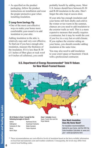 • As speciﬁed on the product                               probably beneﬁt by adding more. Most
                                         packaging, follow the product                            U.S. homes should have between R-30
                                         instructions on installation and wear                    and R-60 insulation in the attic. Don’t
                                         the proper protective gear when                          forget the attic trap or access door.
                                         installing insulation.                                   If your attic has enough insulation and
                                                                                                  your home still feels drafty and cold in
                                       $ Long-Term Savings Tip                                    the winter or too warm in the summer,
                                       • One of the most cost-effective
                                                                                                  chances are you need to add insulation to
                                         ways to make your home more
                                                                                                  the exterior walls as well. This is a more
                                         comfortable year-round is to add
                                                                                                  expensive measure that usually requires
                                         insulation to your attic.
                                                                                                  a contractor, but it may be worth the cost
                                       Adding insulation to the attic is                          if you live in a very hot or cold climate.
                                       relatively easy and very cost effective.                   If you replace the exterior siding on
                                       To ﬁnd out if you have enough attic                        your home, you should consider adding
                                       insulation, measure the thickness of                       insulation at the same time.
                                       the insulation. If it is less than R-30
                                                                                                  You may also need to add insulation
                                       (11 inches of ﬁber glass or rock wool
                                                                                                  to your crawl space or basement. Check
                                       or 8 inches of cellulose), you could
                                                                                                  with a professional contractor.

                                                     U.S. Department of Energy Recommended* Total R-Values
                                                                  for New Wood-Framed Houses


                                                                                                        7
                                                                          6
                                         4                                                                                                     6

                                                       5                                                                 5

                                                                                                             4
                                                     3
                                                               2                                                  3

                                                                                                    2
Insulation and Sealing Air Leaks




                                                                                                                                   2


                                                                                                                                       1
                                       All of Alaska in Zone 7 except for the         Zone 1 includes Hawaii,
                                       following boroughs in Zone 8:                  Guam, Puerto Rico and the
                                                                                      Virgin Islands              How Much Insulation
                                       Bethel                   Northwest Arctic
                                       Dellingham               Southeast Fairbanks
                                                                                                                  Does My Home Need?
                                       Fairbanks N. Star        Wade Hampton                                      For insulation recommendations
                                       Nome                     Yukon-Koyukuk                                     tailored to your home, visit the DOE Zip
                                       North Slope                                                                Code Insulation Calculator at www.ornl.
                                                                                                                  gov/~roofs/zip/ziphome.html.

                                       * These recommendations are cost-effective levels of insulation based on the best available information
                                         on local fuel and materials costs and weather conditions. Consequently, the levels may differ from
                                         current local building codes.
                                   6
 