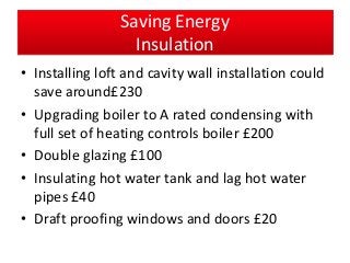 Saving Energy
Insulation
• Installing loft and cavity wall installation could
save around£230
• Upgrading boiler to A rated condensing with
full set of heating controls boiler £200
• Double glazing £100
• Insulating hot water tank and lag hot water
pipes £40
• Draft proofing windows and doors £20
 