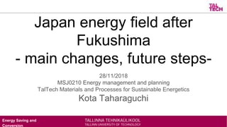 Energy Saving and
Conversion
Japan energy field after
Fukushima
- main changes, future steps-
28/11/2018
MSJ0210 Energy management and planning
TalTech Materials and Processes for Sustainable Energetics
Kota Taharaguchi
 