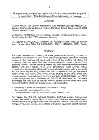 1
Energy saving and process optimization in a conventional hot strip mill
by application of the latest high-efficient descaling technology
AUTHORS:
Mr. Bilal AKGÜL, Hot Strip Mill Maintenance Area Manager Çolakoğlu Metalurji A.Ş,
Dilovası Organize Sanayi Bölgesi, 1. Kısım Mahallesi, Göksu Caddesi No:16 41455
Dilovası, Kocaeli, Turkey
Mr. Hubertus WENIG (Dipl.-Ing.), Area Sales Manager, Metallurgical Division, Lechler
GmbH, Ulmer Str. 128, 72555 Metzingen, Germany
Mr. Abdullah SAVAŞÇIOĞLU, Metalform A.Ş, Kaptanpaşa mah. Halit Ziya Türkkan
sok. Famas plaza Ablok 8-9 OKMEYDANI, ŞİŞLİ – ISTANBUL 34384, Turkey
ABSTRACT:
The paper describes the converting to a new generation of descaling nozzles in a
conventional hot strip mill for steel. There are descaling stations behind the reheating
furnace, on the roughing mill stands and in front of the finishing mill. Before the
converting, there had been three high pressure pumps in operation to supply the
descaling stations. The new descaling nozzles had been tested first in the finishing mill
descaler with good results. There were considerable water savings without
compromising the descaling effect and the material surface quality. After a successful
test, the remaining descaling stations had been converted accordingly. The overall
water savings was approx. 20%, which allowed shutting off one of the three high-
pressure pumps. Electrical energy saving amounts to 9,300,000* kWh/ year. At the
current energy costs this is equivalent to 2,100,000 TL / 641,700 EUR**. Additional
advantages are seen such as reduced material cooling and the lower wear of the
components of the whole high-pressure water hydraulic system.
* :Daily saving of 30,000 kWh. One year is considered as 310 days.
Data acquired by an energy analyzer at site.
**: Earnings calculated using the cost of electricity as 0.069 Euro / kWh.
Key words: Hot strip mill, hydraulic descaling, centrifugal pumps, high-pressure
nozzles, flow stabilizer, nozzle foot print, impact, spray thickness, descaling efficiency,
furnace descaler, roughing mill descaler, finishing mill descaler, pressure, flow rate,
energy saving, water savings, reduced load and wear of equipment, cost of electricity.
 