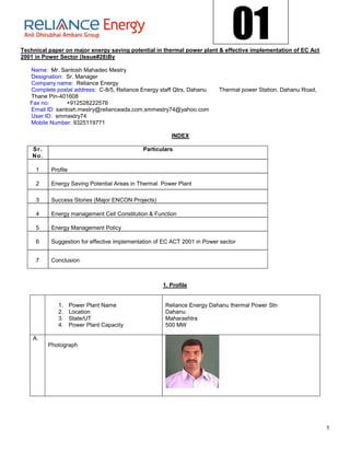 01
Technical paper on major energy saving potential in thermal power plant & effective implementation of EC Act
2001 in Power Sector (Issue#28)By

   Name: Mr. Santosh Mahadeo Mestry
   Designation: Sr. Manager
   Company name: Reliance Energy
   Complete postal address: C-8/5, Reliance Energy staff Qtrs, Dahanu      Thermal power Station, Dahanu Road,
   Thane Pin-401608
   Fax no:       +912528222576
   Email ID: santosh.mestry@relianceada.com,smmestry74@yahoo.com
   User ID: smmestry74
   Mobile Number: 9325119771

                                                         INDEX

    S r.                                      Particulars
    No .

     1      Profile

     2      Energy Saving Potential Areas in Thermal Power Plant

     3      Success Stories (Major ENCON Projects)

     4      Energy management Cell Constitution & Function

     5      Energy Management Policy

     6      Suggestion for effective implementation of EC ACT 2001 in Power sector


     7      Conclusion



                                                      1. Profile


               1.     Power Plant Name                 Reliance Energy Dahanu thermal Power Stn
               2.     Location                         Dahanu
               3.     State/UT                         Maharashtra
               4.     Power Plant Capacity             500 MW

    A.
           Photograph




                                                                                                                 1
 