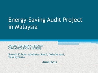 Energy‐Saving Audit Project
in Malaysia


JAPAN EXTERNAL TRADE
ORGANIZATION (JETRO)

Satoshi Kubota, Abubakar Rasol, Daisuke Arai,
Yuki Kyozuka
                           June,2011
 