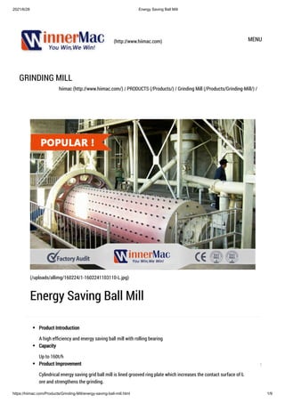 2021/6/28 Energy Saving Ball Mill
https://hiimac.com/Products/Grinding-Mill/energy-saving-ball-mill.html 1/9
(http://www.hiimac.com) MENU
GRINDING MILL
hiimac (http://www.hiimac.com/) / PRODUCTS (/Products/) / Grinding Mill (/Products/Grinding-Mill/) /
Product Introduction
A high efficiency and energy saving ball mill with rolling bearing
Capacity
Up to 160t/h
Product Improvement
Cylindrical energy saving grid ball mill is lined grooved ring plate which increases the contact surface of ball and
ore and strengthens the grinding.

(/uploads/allimg/160224/1-1602241103110-L.jpg)
Energy Saving Ball Mill
1
 