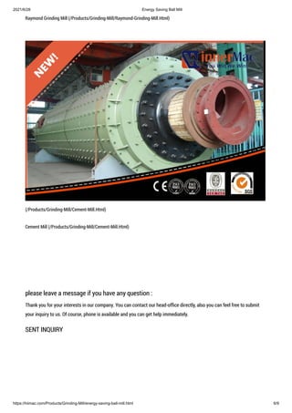 2021/6/28 Energy Saving Ball Mill
https://hiimac.com/Products/Grinding-Mill/energy-saving-ball-mill.html 6/9
Raymond Grinding Mill (/Products/Grinding-Mill/Raymond-Grinding-Mill.Html)
(/Products/Grinding-Mill/Cement-Mill.Html)
Cement Mill (/Products/Grinding-Mill/Cement-Mill.Html)
please leave a message if you have any question :
Thank you for your interests in our company. You can contact our head-office directly, also you can feel free to submit
your inquiry to us. Of course, phone is available and you can get help immediately.
SENT INQUIRY
 