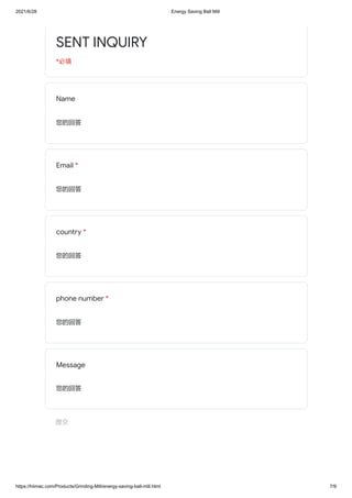 2021/6/28 Energy Saving Ball Mill
https://hiimac.com/Products/Grinding-Mill/energy-saving-ball-mill.html 7/9
SENT INQUIRY
*必填
Name
您的回答
Email *
您的回答
country *
您的回答
phone number *
您的回答
Message
您的回答
提交
 