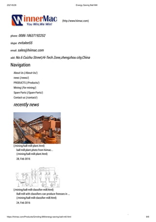 2021/6/28 Energy Saving Ball Mill
https://hiimac.com/Products/Grinding-Mill/energy-saving-ball-mill.html 8/9
(http://www.hiimac.com)
phone: 0086 18637192252
skype: evitalee55
email: sales@hiimac.com
add: No.6 Cuizhu Street,Hi-Tech Zone,zhengzhou city,China
Navigation
About Us (/About-Us/)
news (/news/)
PRODUCTS (/Products/)
Mining (/for-mining/)
Spare Parts (/Spare-Parts/)
Contact us (/contact/)
recently news
(/mining/ball-mill-plant.html)
ball mill plant photo from hiimac...
(/mining/ball-mill-plant.html)
28, Feb 2016
(/mining/ball-mill-classifier-mill.html)
Ball mill with classifiers can produce finesses in ...
(/mining/ball-mill-classifier-mill.html)
24, Feb 2016

 