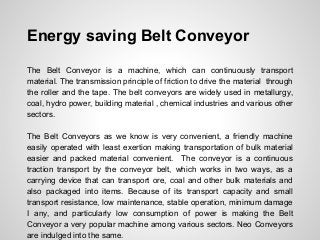 Energy saving Belt Conveyor
The Belt Conveyor is a machine, which can continuously transport
material. The transmission principle of friction to drive the material through
the roller and the tape. The belt conveyors are widely used in metallurgy,
coal, hydro power, building material , chemical industries and various other
sectors.
The Belt Conveyors as we know is very convenient, a friendly machine
easily operated with least exertion making transportation of bulk material
easier and packed material convenient. The conveyor is a continuous
traction transport by the conveyor belt, which works in two ways, as a
carrying device that can transport ore, coal and other bulk materials and
also packaged into items. Because of its transport capacity and small
transport resistance, low maintenance, stable operation, minimum damage
I any, and particularly low consumption of power is making the Belt
Conveyor a very popular machine among various sectors. Neo Conveyors
are indulged into the same.
 