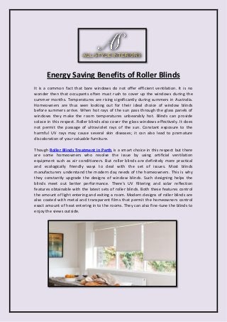 Energy Saving Benefits of Roller Blinds 
It is a common fact that bare windows do not offer efficient ventilation. It is no wonder then that occupants often must rush to cover up the windows during the summer months. Temperatures are rising significantly during summers in Australia. Homeowners are thus seen looking out for their ideal choice of window blinds before summers arrive. When hot rays of the sun pass through the glass panels of windows they make the room temperatures unbearably hot. Blinds can provide solace in this respect. Roller blinds also cover the glass windows effectively. It does not permit the passage of ultraviolet rays of the sun. Constant exposure to the harmful UV rays may cause several skin diseases; it can also lead to premature discoloration of your valuable furniture. 
Though Roller Blinds Treatment in Perth is a smart choice in this respect but there are some homeowners who resolve the issue by using artificial ventilation equipment such as air conditioners. But roller blinds are definitely more practical and ecologically friendly ways to deal with the set of issues. Most blinds manufacturers understand the modern day needs of the homeowners. This is why they constantly upgrade the designs of window blinds. Such designing helps the blinds meet out better performance. There's UV filtering and solar reflection features obtainable with the latest sets of roller blinds. Both these features control the amount of light entering and exiting a room. Modern designs of roller blinds are also coated with metal and transparent films that permit the homeowners control exact amount of heat entering in to the rooms. They can also fine-tune the blinds to enjoy the views outside. 
 
