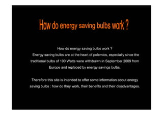 How do energy saving bulbs work ?
 Energy saving bulbs are at the heart of polemics, especially since the
traditional bulbs of 100 Watts were withdrawn in September 2009 from
            Europe and replaced by energy savings bulbs.


 Therefore this site is intended to offer some information about energy
saving bulbs : how do they work, their benefits and their disadvantages.
 